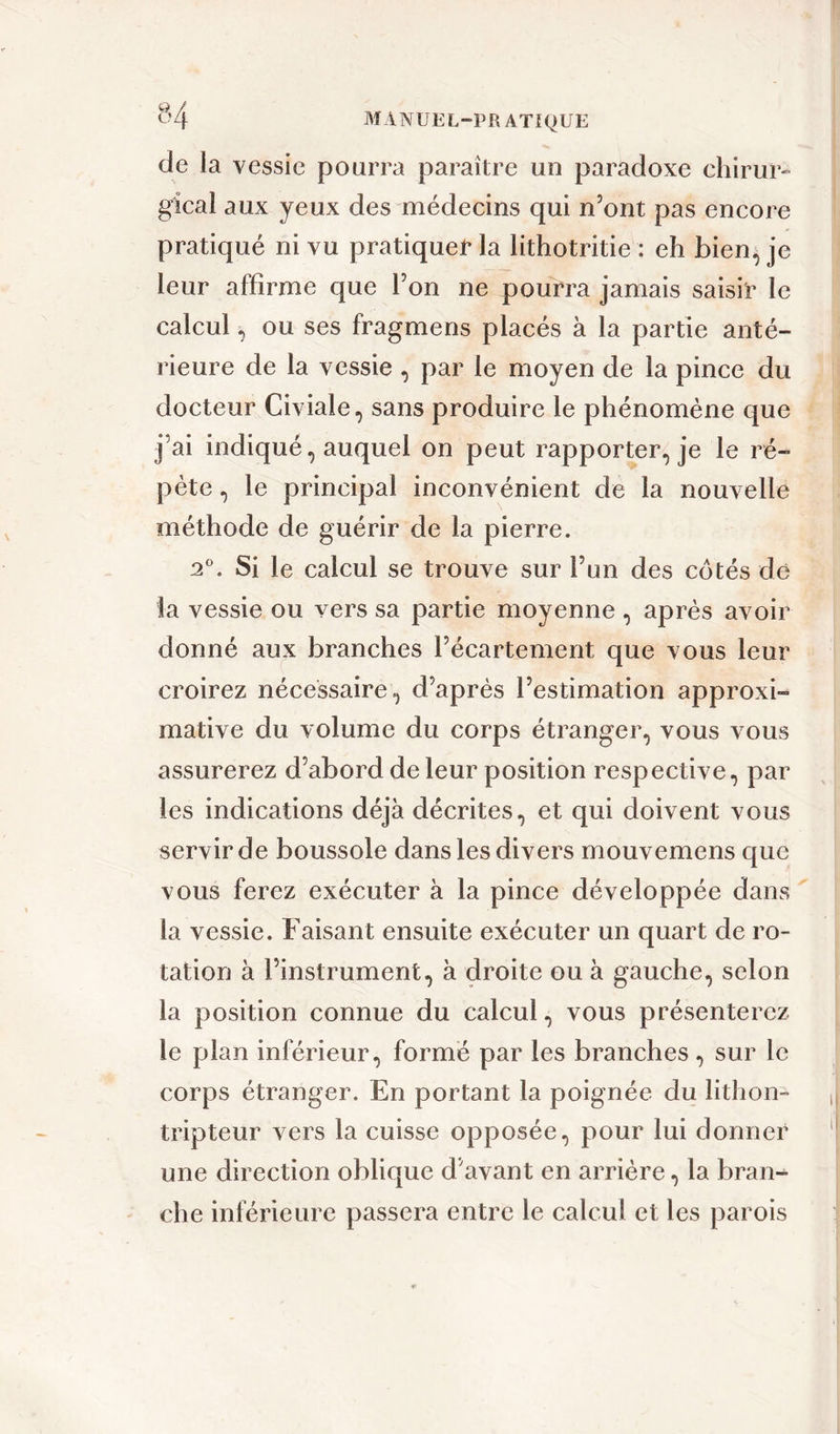 de la vessie pourra paraître un paradoxe chirur- gical aux yeux des médecins qui n’ont pas encore pratiqué ni vu pratiquer la lithotritie : eh bien, je leur affirme que l’on ne pourra jamais saisir le calcul, ou ses fragmens placés à la partie anté- rieure de la vessie , par le moyen de la pince du docteur Civiale, sans produire le phénomène que j’ai indiqué, auquel on peut rapporter, je le ré- pète , le principal inconvénient de la nouvelle méthode de guérir de la pierre. 2°. Si le calcul se trouve sur l’un des cotés de la vessie ou vers sa partie moyenne , après avoir donné aux branches l’écartement que vous leur croirez nécessaire, d’après l’estimation approxi- mative du volume du corps étranger, vous vous assurerez d’abord de leur position respective, par les indications déjà décrites, et qui doivent vous servir de boussole dans les divers mouvemens que vous ferez exécuter à la pince développée dans la vessie. Faisant ensuite exécuter un quart de ro- tation à l’instrument, à droite ou à gauche, selon la position connue du calcul, vous présenterez le plan inférieur, formé par les branches, sur le corps étranger. En portant la poignée du lithon- tripteur vers la cuisse opposée, pour lui donner une direction oblique d’avant en arrière, la bran- che inférieure passera entre le calcul et les parois