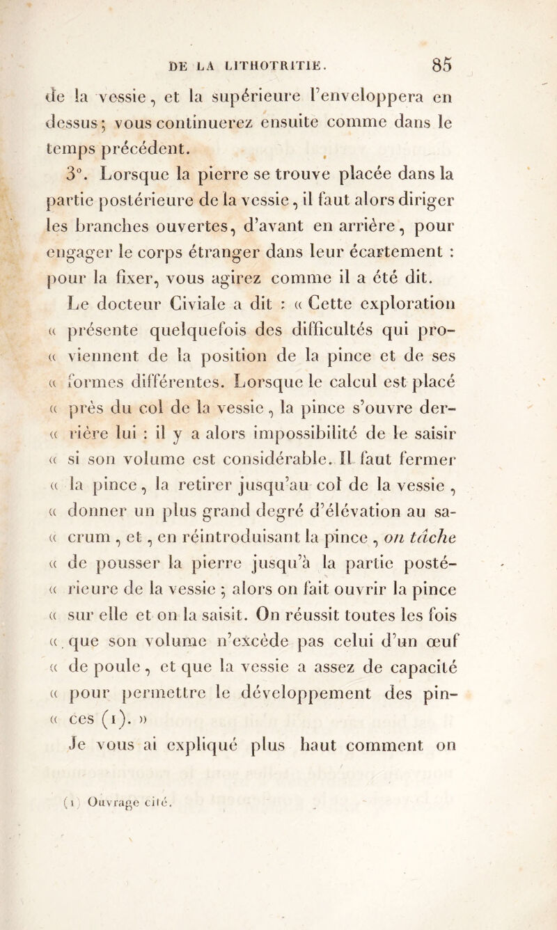 de la vessie, et la supérieure l’enveloppera en dessus: vous continuerez ensuite comme dans le temps précédent. 3°. Lorsque la pierre se trouve placée dans la partie postérieure de la vessie, il faut alors diriger les branches ouvertes, d’avant en arrière, pour engager le corps étranger dans leur écartement : pour la fixer, vous agirez comme il a été dit. Le docteur Civiale a dit : « Cette exploration « présente quelquefois des difficultés qui pro- (c viennent de la position de la pince et de ses « formes différentes. Lorsque le calcul est placé c près du col de la vessie, la pince s’ouvre der- « rière lui : il y a alors impossibilité de le saisir <( si son volume est considérable. Il faut fermer « la pince, la retirer jusqu’au col de la vessie , « donner un plus grand degré d’élévation au sa- u crum , et, en réintroduisant la pince , on tâche « de pousser la pierre jusqu’à la partie posté- <c rieure de la vessie ; alors on fait ouvrir la pince « sur elle et on la saisit. On réussit toutes les fois «. que son volume n’excède pas celui d’un œuf c de poule, et que la vessie a assez de capacité « pour permettre le développement des pin- « ces (i). » Je vous ai expliqué plus haut comment on (i) Ouvrage cité.