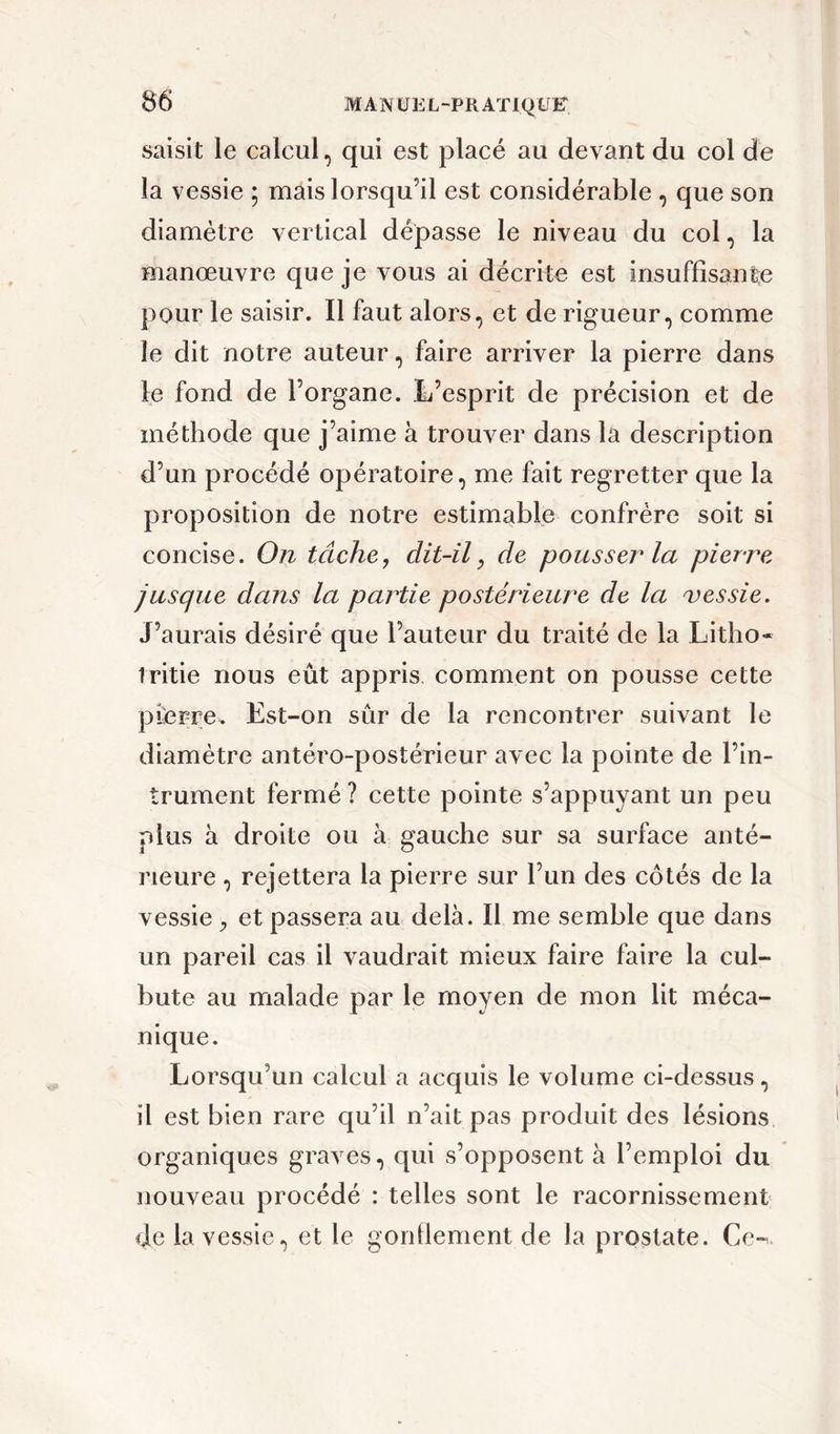 saisit le calcul, qui est placé au devant du col de la vessie ; mais lorsqu’il est considérable , que son diamètre vertical dépasse le niveau du col, la manœuvre que je vous ai décrite est insuffisante pour le saisir. Il faut alors, et de rigueur, comme le dit notre auteur, faire arriver la pierre dans le fond de l’organe. L’esprit de précision et de méthode que j’aime à trouver dans la description d’un procédé opératoire, me fait regretter que la proposition de notre estimable confrère soit si concise. On tâche, dit-il, de pousser la pierre jusque dans la partie postérieure de la vessie. J’aurais désiré que l’auteur du traité de la Litho- 1 ritie nous eût appris comment on pousse cette pierre. Est-on sur de la rencontrer suivant le diamètre antéro-postérieur avec la pointe de l’in- trument fermé ? cette pointe s’appuyant un peu plus à droite ou à gauche sur sa surface anté- rieure , rejettera la pierre sur l’un des côtés de la vessie, et passera au delà. Il me semble que dans un pareil cas il vaudrait mieux faire faire la cul- bute au malade par le moyen de mon lit méca- nique. Lorsqu’un calcul a acquis le volume ci-dessus, il est bien rare qu’il n’ait pas produit des lésions organiques graves, qui s’opposent à l’emploi du nouveau procédé : telles sont le racornissement de la vessie, et le gonflement de la prostate. Ce-