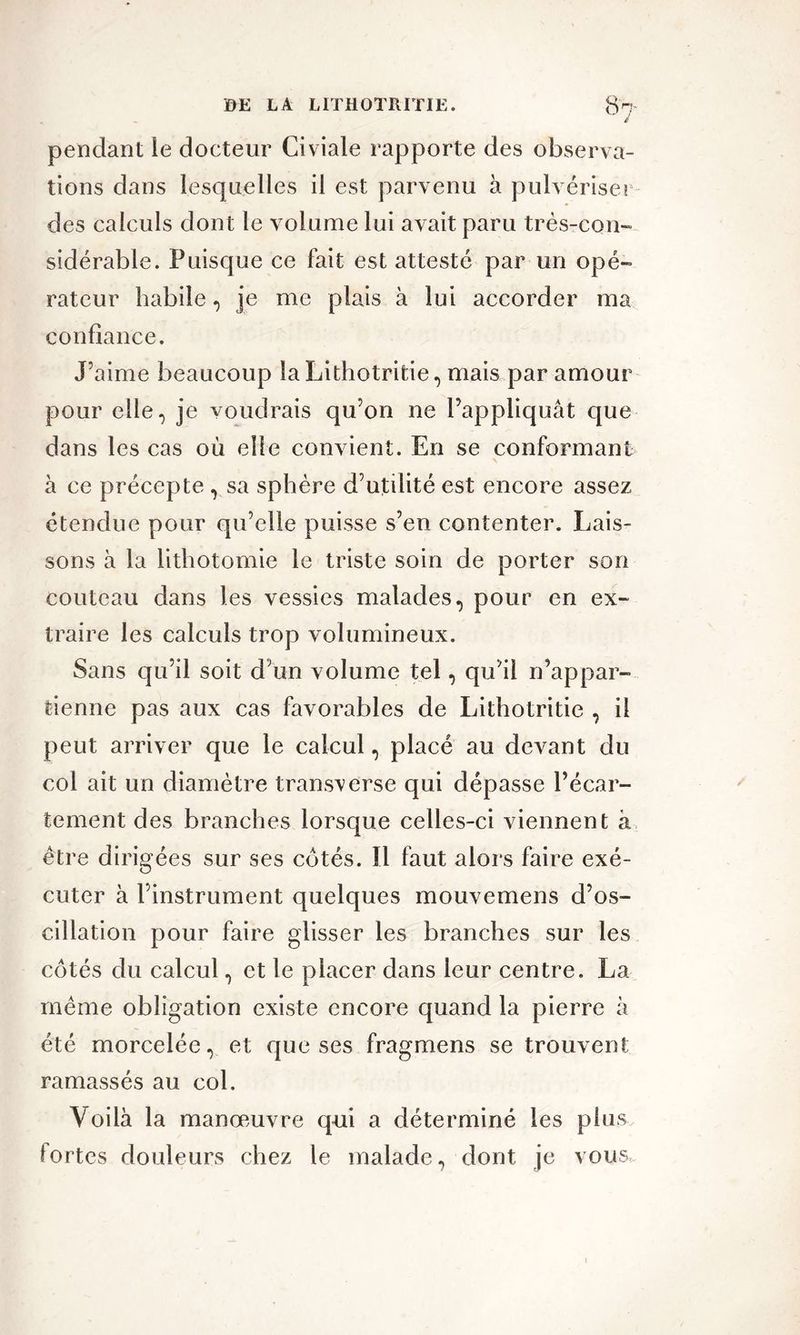 pendant le docteur Civiale rapporte des observa- tions dans lesquelles il est parvenu à pulvériser des calculs dont le volume lui avait paru très-con- sidérable. Puisque ce fait est attesté par un opé- rateur habile, je me plais à lui accorder ma confiance. J’aime beaucoup la Lithotritie, mais par amour pour elle, je voudrais qu’on ne l’appliquât que dans les cas où elle convient. En se conformant à ce précepte , sa sphère d’utilité est encore assez étendue pour qu’elle puisse s’en contenter. Lais- sons à la lithotomie le triste soin de porter son couteau dans les vessies malades, pour en ex- traire les calculs trop volumineux. Sans qu’il soit d’un volume tel, qu’il n’appar- tienne pas aux cas favorables de Lithotritie , il peut arriver que le calcul, placé au devant du col ait un diamètre transverse qui dépasse l’écar- tement des branches lorsque celles-ci viennent à être dirigées sur ses cotés. Il faut alors faire exé- cuter à l’instrument quelques mouvemens d’os- cillation pour faire glisser les branches sur les côtés du calcul, et le placer dans leur centre. La même obligation existe encore quand la pierre à été morcelée, et que ses fragmens se trouvent ramassés au col. Voilà la manœuvre qui a déterminé les plus fortes douleurs chez le malade, dont je vous,