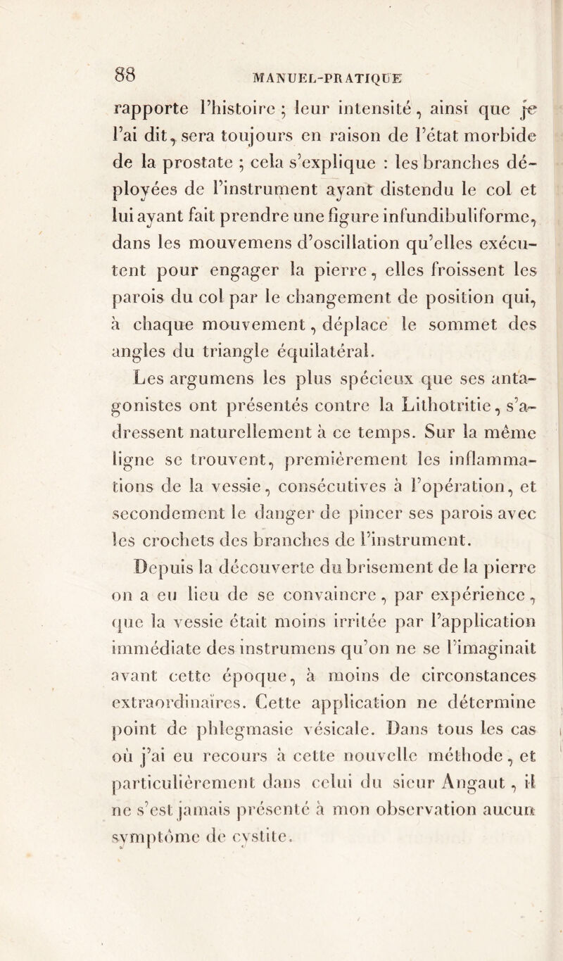 rapporte l’histoire; leur intensité, ainsi que je l’ai dit^sera toujours en raison de l’état morbide de la prostate ; cela s’explique : les branches dé- ployées de l’instrument ayant distendu le col et lui ayant fait prendre une ligure infundibuliforme, dans les mouvemens d’oscillation qu’elles exécu- tent pour engager la pierre, elles froissent les parois du col par le changement de position qui, h chaque mouvement, déplace le sommet des angles du triangle équilatéral. Les argumens les plus spécieux que ses anta- gonistes ont présentés contre la Lithotritie, s’a- dressent naturellement à ce temps. Sur la même ligne se trouvent, premièrement les inflamma- tions de la vessie, consécutives à l’opération, et secondement le danger de pincer ses parois avec les crochets des branches de l’instrument. Depuis la découverte du brisement de la pierre on a eu lieu de se convaincre, par expérience, que la vessie était moins irritée par l’application immédiate des mstrumens qu’on ne se l’imaginait avant cette époque, à moins de circonstances extraordinaires. Cette application ne détermine point de pblegmasie vésicale. Dans tous les cas où j’ai eu recours à cette nouvelle méthode, et particulièrement dans celui du sieur Angaut, il ne s’est jamais présenté à mon observation aucun symptôme de cystite.
