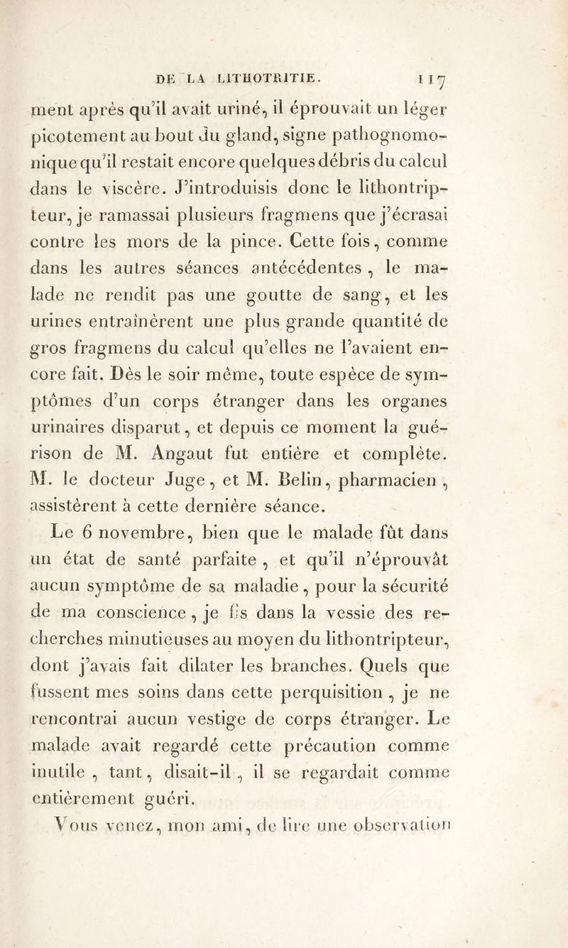 ment après qu’il avait uriné, il éprouvait un léger picotement au bout du gland, signe pathognomo- nique qu’il restait encore quelques débris du calcul dans le viscère. J’introduisis donc le lithontrip- teur, je ramassai plusieurs fragmens que j’écrasai contre les mors de la pince. Cette fois, comme dans les autres séances antécédentes , le ma- lade ne rendit pas une goutte de sang, et les urines entraînèrent une plus grande quantité de gros fragmens du calcul qu’elles ne l’avaient en- core fait. Dès le soir même, toute espèce de sym- ptômes d’un corps étranger dans les organes urinaires disparut, et depuis ce moment la gué- rison de M. Angaut fut entière et complète. M. le docteur Juge, et M. Belin, pharmacien , assistèrent à cette dernière séance. Le 6 novembre, bien que le malade fut dans un état de santé parfaite , et qu’il n’éprouvât aucun symptôme de sa maladie, pour la sécurité de ma conscience , je fis dans la vessie des re- cherches minutieuses au moyen du lithontripteur, dont j’avais fait dilater les branches. Quels que fussent mes soins dans cette perquisition , je ne rencontrai aucun vestige de corps étranger. Le malade avait regardé cette précaution comme inutile , tant, disait-il , il se regardait comme entièrement guéri. Vous venez, mon ami, de lire une observation