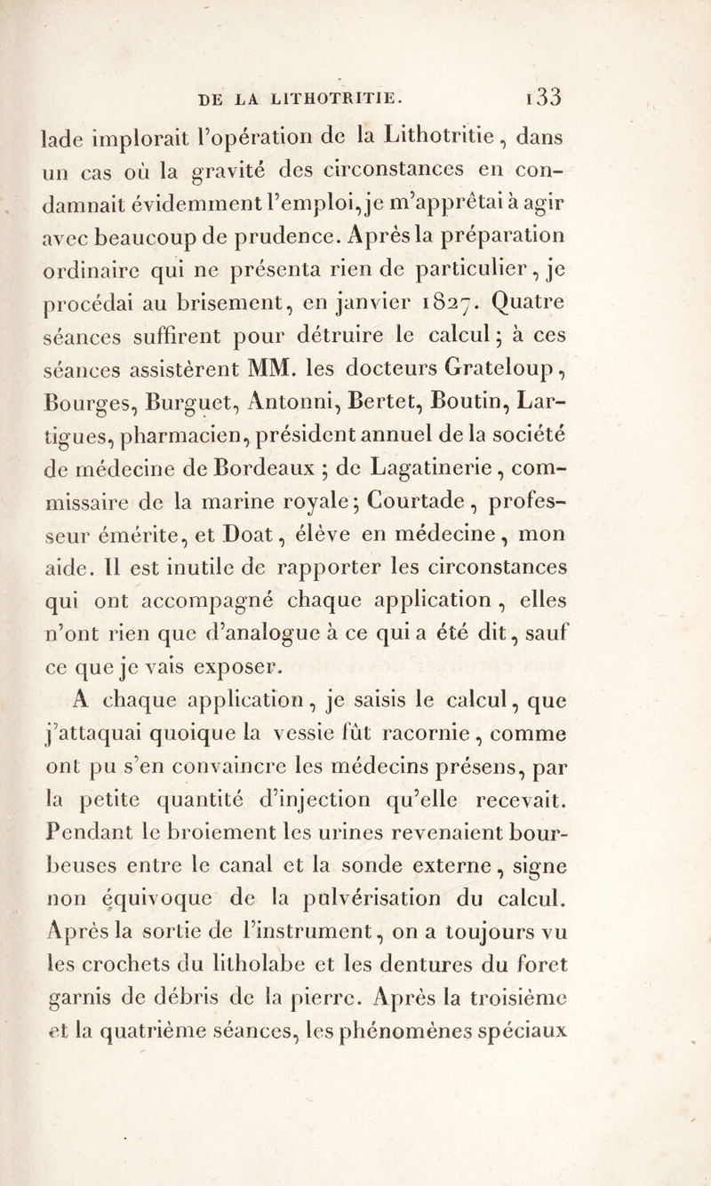 Lade implorait l’opération de la Lithotritie, dans un cas où la gravité des circonstances en con- damnait évidemment l’emploi, je m’apprêtai à agir avec beaucoup de prudence. x\prèsla préparation ordinaire qui ne présenta rien de particulier, je procédai au brisement, en janvier 1827. Quatre séances suffirent pour détruire le calcul ; à ces séances assistèrent MM. les docteurs Grateloup, Bourges, Burguet, Antonni, Bertet, Boutin, Lar- tigues, pharmacien, président annuel de la société de médecine de Bordeaux ; de Lagatinerie , com- missaire de la marine royale ; Courtade, profes- seur émérite, et Doat, élève en médecine, mon aide. Il est inutile de rapporter les circonstances qui ont accompagné chaque application , elles n’ont rien que d’analogue à ce qui a été dit, sauf ce que je vais exposer. A chaque application, je saisis le calcul, que j’attaquai quoique la vessie fût racornie , comme ont pu s’en convaincre les médecins présens, par la petite quantité d’injection qu’elle recevait. Pendant le broiement les urines revenaient bour- beuses entre le canal et la sonde externe, signe non équivoque de la pulvérisation du calcul. Après la sortie de l’instrument, on a toujours vu les crochets du litholabe et les dentures du foret garnis de débris de la pierre. Après la troisième et la quatrième séances, les phénomènes spéciaux