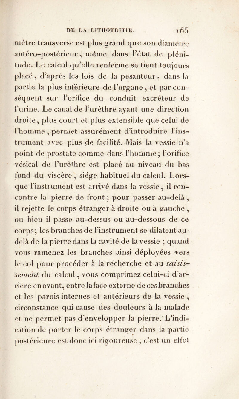 mètre transverse est plus grand que son diamètre antéro-postérieur, même dans l’état de pléni- tude. Le ealcul qu’elle renferme se tient toujours placé, d’après les lois de la pesanteur, dans la partie la plus inférieure de l’organe , çt par con- séquent sur l’orifice du conduit excréteur de l’urine. Le canal de l’urèthre ayant une direction droite, plus court et plus extensible que celui de l’homme , permet assurément d’introduire l’ins- trument avec plus de facilité. Mais la vessie n’a point de prostate comme dans l’homme ; l’orifice vésical de l’urèthre est placé au niveau du bas fond du viscère , siège habituel du calcul. Lors- que l’instrument est arrivé dans la vessie, il ren- contre la pierre de front ; pour passer au-delà, il rejette le corps étranger à droite ou à gauche , ou bien il passe au-dessus ou au-dessous de ce corps ; les branches de l’instrument se dilatent au- delà de la pierre dans la cavité de la vessie ; quand vous ramenez les branches ainsi déployées vers le col pour procéder à la recherche et au saisis- sement du calcul, vous comprimez celui-ci d’ar- rière en avant, entre la face externe de cesbranches et les parois internes et antérieurs de la vessie , circonstance qui cause des douleurs à la malade et ne permet pas d’envelopper la pierre. L’indi- cation de porter le corps étranger dans la partie postérieure est donc ici rigoureuse ; c’est un effet