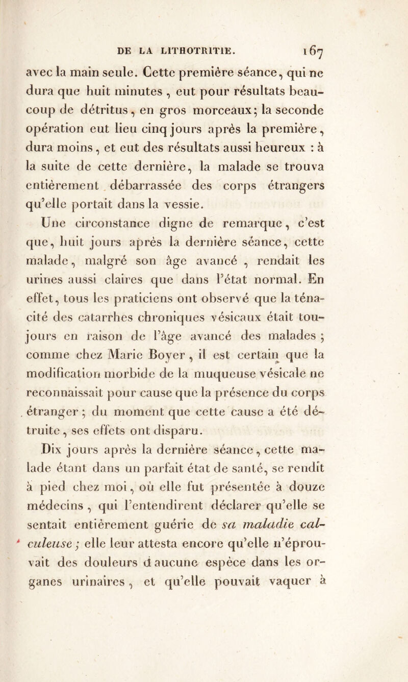 avec la main seule. Cette première séance, qui ne dura que huit minutes , eut pour résultats beau- coup de détritus, en gros morceaux; la seconde opération eut lieu cinq jours après la première, dura moins, et eut des résultats aussi heureux : à la suite de cette dernière, la malade se trouva entièrement débarrassée des corps étrangers qu’elle portait dans la vessie. Une circonstance digne de remarque, c’est que, huit jours après la dernière séance, cette malade, malgré son âge avancé , rendait les urines aussi claires que dans Pétât normal. En effet, tous les praticiens ont observé que la téna- cité des catarrhes chroniques vésicaux était tou- jours en raison de Page avancé des malades ; comme chez Marie Boyer , il est certain que la modification morbide de la muqueuse vésicale ne reconnaissait pour cause que la présence du corps étranger; du moment que cette cause a été dé- truite, ses effets ont disparu. Dix jours après la dernière séance, cette ma- lade étant dans un parfait état de santé, se rendit à pied chez moi, où elle fut présentée à douze médecins , qui l’entendirent déclarer qu’elle se sentait entièrement guérie de sa maladie cal- * culeuse ; elle leur attesta encore qu’elle n’éprou- vait des douleurs d aucune espèce dans les or- ganes urinaires, et qu’elle pouvait vaquer à