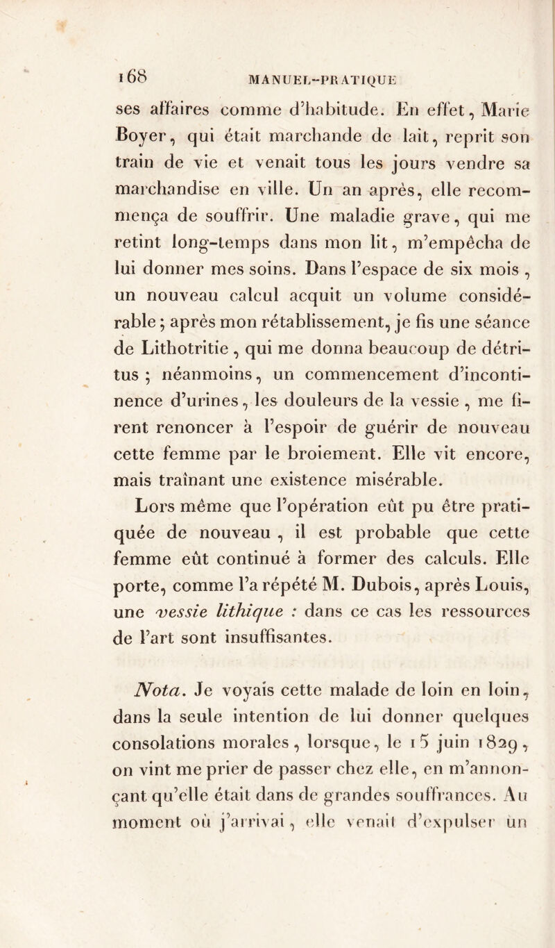 M A N U EL-PRAT I QU E ses affaires comme d’habitude. En effet, Marie Boyer, qui était marchande de lait, reprit son train de vie et venait tous les jours vendre sa marchandise en ville. Un an après, elle recom- mença de souffrir. Une maladie grave, qui me retint long-temps dans mon lit, m’empêcha de lui donner mes soins. Dans l’espace de six mois , un nouveau calcul acquit un volume considé- rable ; après mon rétablissement, je fis une séance de Lithotritie , qui me donna beaucoup de détri- tus ; néanmoins, un commencement d’inconti- nence d’urines, les douleurs de la vessie , me fi- rent renoncer à l’espoir de guérir de nouveau cette femme par le broiement. Elle vit encore, mais traînant une existence misérable. Lors même que l’opération eût pu être prati- quée de nouveau , il est probable que cette femme eût continué à former des calculs. Elle porte, comme l’a répété M. Dubois, après Louis, une vessie lithique : dans ce cas les ressources de l’art sont insuffisantes. Nota. Je voyais cette malade de loin en loin, dans la seule intention de lui donner quelques consolations morales, lorsque, le i5 juin 1829, on vint me prier de passer chez elle, en m’annon- çant qu’elle était dans de grandes souffrances. Au moment où j’arrivai, elle venait d’expulser un
