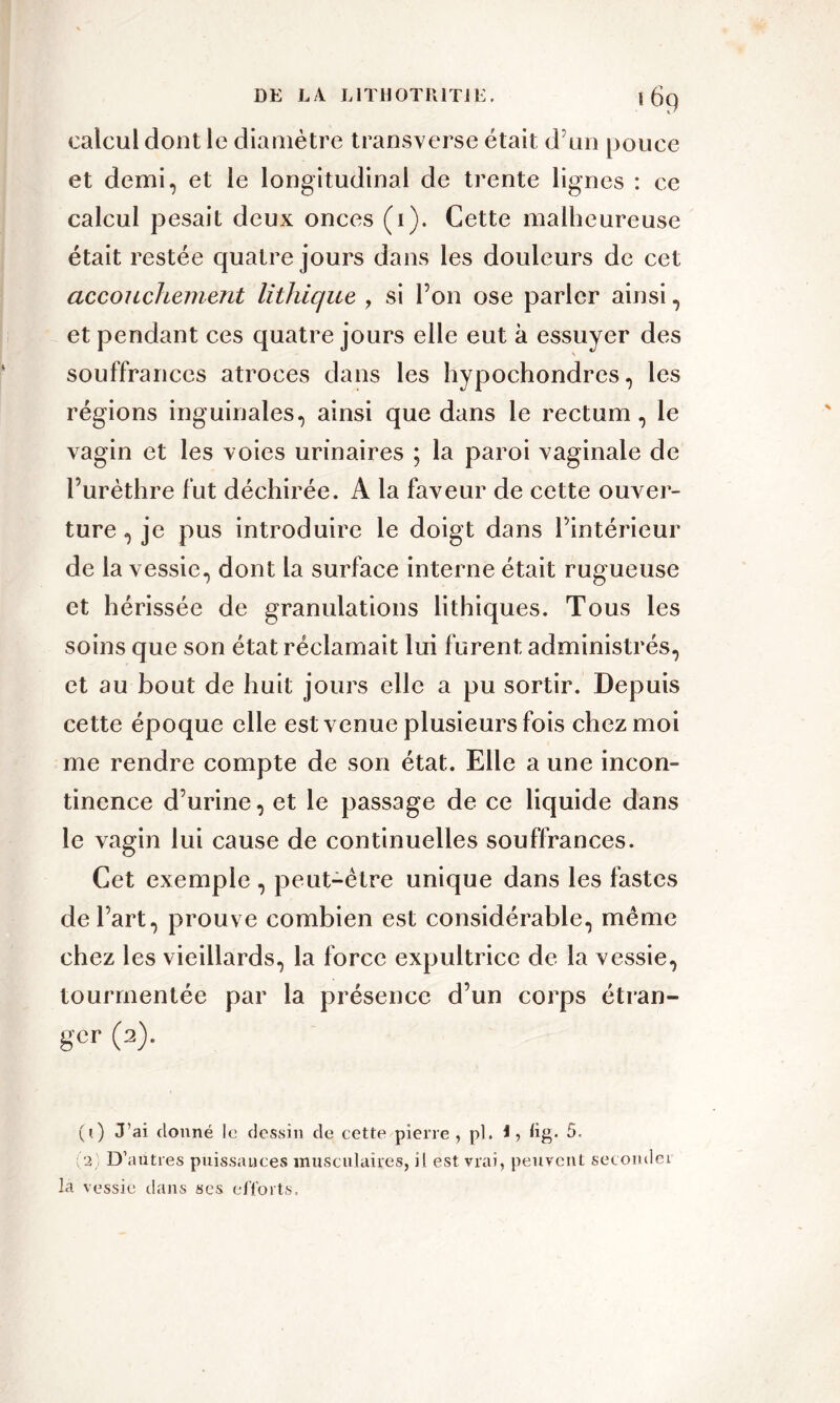 «69 calcul dont le diamètre transverse était d’un pouce et demi, et le longitudinal de trente lignes : ce calcul pesait deux onces (1). Cette malheureuse était restée quatre jours dans les douleurs de cet accouchement lithique , si l’on ose parler ainsi, et pendant ces quatre jours elle eut à essuyer des souffrances atroces dans les hypochondres, les régions inguinales, ainsi que dans le rectum, le vagin et les voies urinaires ; la paroi vaginale de l’urèthre fut déchirée. A la faveur de cette ouver- ture , je pus introduire le doigt dans l’intérieur de la vessie, dont la surface interne était rugueuse et hérissée de granulations lithiques. Tous les soins que son état réclamait lui furent administrés, et au bout de huit jours elle a pu sortir. Depuis cette époque elle est venue plusieurs fois chez moi me rendre compte de son état. Elle a une incon- tinence d’urine, et le passage de ce liquide dans le vagin lui cause de continuelles souffrances. Cet exemple , peut-être unique dans les fastes de l’art, prouve combien est considérable, même chez les vieillards, la force expultrice de la vessie, tourmentée par la présence d’un corps étran- ger (2). (1) J’ai donné le dessin de cette pierre, pl. i, tig. 5, (2) D’autres puissances musculaires, il est vrai, peuvent secondei la vessie dans ses efforts.