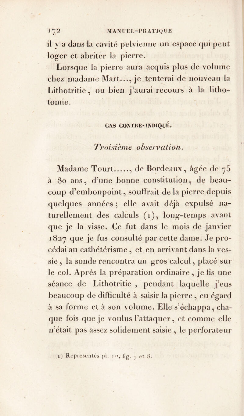 il y a dans la cavité pelvienne un espace qui peut loger et abriter la pierre. Lorsque la pierre aura acquis plus de volume chez madame Mart..., je tenterai de nouveau la Lithotritie, ou bien j'aurai recours à la litho- tomie, CAS CONTRE-INDIQUE* Troisième observation. Madame Tourt , de Bordeaux, âgée de 75 à 80 ans, d’une bonne constitution, de beau- coup d’embonpoint, souffrait de la pierre depuis quelques années ; elle avait déjà expulsé na- turellement des calculs (1), long-temps avant que je la visse. Ce fut dans le mois de janvier 1827 que je fus consulté par cette dame. Je pro- cédai au cathétérisme , et en arrivant dans la ves- sie , la sonde rencontra un gros calcul, placé sur le col. Après la préparation ordinaire, je fis une séance de Lithotritie , pendant laquelle j’eus beaucoup de difficulté à saisir la pierre, eu égard à sa forme et à son volume. Elle s’échappa, cha- que fois que je voulus l’attaquer, et comme elle n’était pas assez solidement saisie , le perforateur 1) Représentés pl. ^ et 8.