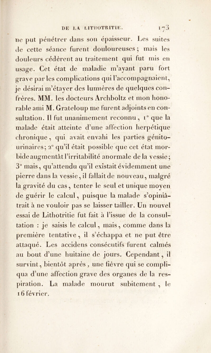 ne put pénétrer dans son épaisseur. Les suites de cette séance furent douloureuses ; mais les douleurs cédèrent au traitement qui fut mis en usage. Cet état de maladie m’ayant paru fort grave parles complications qui l’accompagnaient, je désirai m’étayer des lumières de quelques cou- frères. MM. les docteurs Àrchboltz et mon hono- rable ami M. Grateloup me furent adjoints en con- sultation. Il fut unanimement reconnu, i° que la malade était atteinte d’une affection herpétique chronique, qui avait envahi les parties génito- urinaires; 2° qu’il était possible que cet état mor- bide augmentât l’irritabilité anormale delà vessie; 3° mais, qu’attendu qu’il existait évidemment une pierre dans la vessie, il fallait de nouveau, malgré la gravité du cas, tenter le seul et unique moyen de guérir le calcul, puisque la malade s’opiniâ- trait à ne vouloir pas se laisser tailler. Un nouvel essai de Lithotritie fut fait à l’issue de la consul- tation : je saisis le calcul, mais, comme dans la première tentative , il s’échappa et ne put être attaqué. Les accidens consécutifs furent calmés au bout d’une huitaine de jours. Cependant, il survint, bientôt après , une lièvre qui se compli- qua d’une affection grave des organes de la res- piration. La malade mourut subitement , le