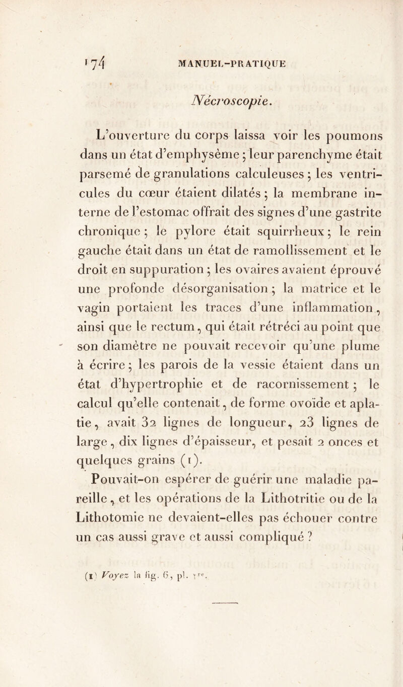 Nécroscopie. L’ouverture clu corps laissa voir les poumons dans un état d’emphysème ; leur parenchyme était parsemé de granulations calculeuses ; les ventri- cules du cœur étaient dilatés ; la membrane in- terne de l’estomac offrait des signes d’une gastrite chronique ; le pylore était squirrheux ; le rein gauche était dans un état de ramollissement et le droit en suppuration ; les ovaires avaient éprouvé une profonde désorganisation ; la matrice et le vagin portaient les traces d’une inflammation, ainsi que le rectum, qui était rétréci au point que son diamètre ne pouvait recevoir qu’une plume à écrire ; les parois de la vessie étaient dans un état d’hypertrophie et de racornissement ; le calcul qu’elle contenait, de forme ovoïde et apla- tie, avait 32 lignes de longueur^ 23 lignes de large, dix lignes d’épaisseur, et pesait 2 onces et quelques grains (i). Pouvait-on espérer de guérir une maladie pa- reille , et les opérations de la Lithotritie ou de la Lithotomie ne devaient-elles pas échouer contre un cas aussi grave et aussi compliqué ? (iA Voyez la (ig. 6, pl. \Te.