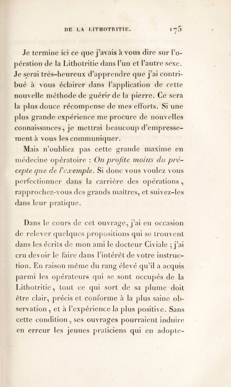 Je termine ici ce que j’avais à vous dire sur l’o- pération de la Lithotritie dans l’un et l’autre sexe. Je serai très-heureux d’apprendre que j’ai contri- bué à vous éclairer dans l’application de cette nouvelle méthode de guérir de la pierre. Ce sera la plus douce récompense de mes efforts. Si une plus grande expérience me procure de nouvelles connaissances, je mettrai beaucoup d’empresse- ment à vous les communiquer. Mais n’oubliez pas cette grande maxime en médecine opératoire : On profite moins du pré- cepte que de P exemple. Si donc vous voulez vous perfectionner dans la carrière des opérations , rapprochez-vous des grands maîtres, et suivez-les dans leur pratique. Dans le cours de cet ouvrage, j’ai eu occasion de relever quelques propositions qui se trouvent dans les écrits de mon ami le docteur Civiale ; j’ai cru devoir le faire dans l’intérêt de votre instruc- tion. En raison même du rang élevé qu’il a acquis parmi les opérateurs qui se sont occupés de la Lithotritie, tout ce qui sort de sa plume doit être clair, précis et conforme à la plus saine ob- servation , et à l’expérience la plus positive. Sans cette condition, ses ouvrages pourraient induire en erreur les jeunes praticiens qui en adopte-