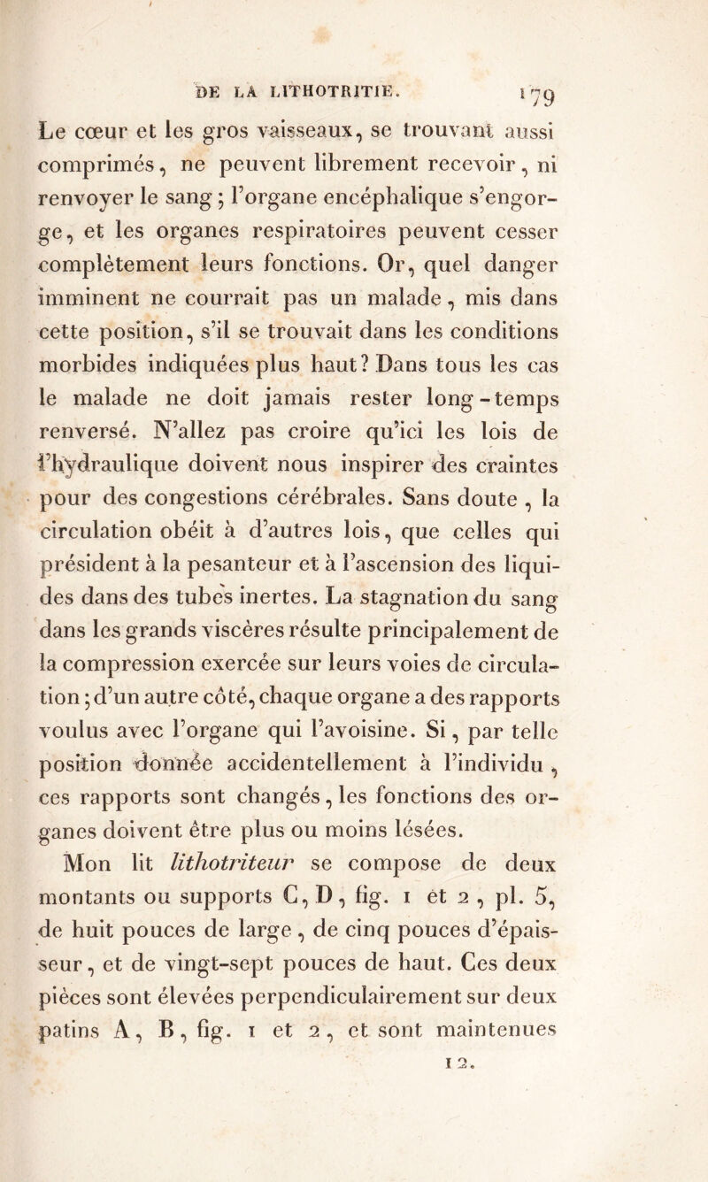 DE LA L1TH0TR1T1E. \ je) Le cœur et les gros vaisseaux, se trouvant aussi comprimés, ne peuvent librement recevoir, ni renvoyer le sang ; l’organe encéphalique s’engor- ge, et les organes respiratoires peuvent cesser complètement leurs fonctions. Or, quel danger imminent ne courrait pas un malade, mis dans cette position, s’il se trouvait dans les conditions morbides indiquées plus haut? Dans tous les cas le malade ne doit jamais rester long-temps renversé. N’allez pas croire qu’ici les lois de l’hydraulique doivent nous inspirer des craintes pour des congestions cérébrales. Sans doute , la circulation obéit à d’autres lois, que celles qui président à la pesanteur et à l’ascension des liqui- des dans des tubes inertes. La stagnation du sang dans les grands viscères résulte principalement de la compression exercée sur leurs voies de circula- tion ; d’un autre coté, chaque organe a des rapports voulus avec l’organe qui l’avoisine. Si, par telle position donnée accidentellement à l’individu , ces rapports sont changés, les fonctions des or- ganes doivent être plus ou moins lésées. Mon lit lithotriteur se compose de deux montants ou supports C, D, fig. i ét 2 , pi. 5, de huit pouces de large, de cinq pouces d’épais- seur, et de vingt-sept pouces de haut. Ces deux pièces sont élevées perpendiculairement sur deux