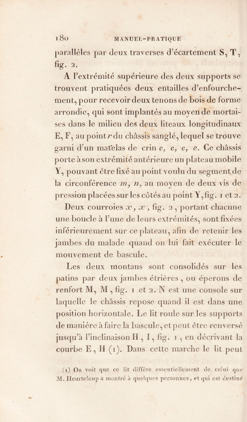 parallèles par deux traverses d’écartement S, T, fîg. 2. A l’extrémité supérieure des deux supports se trouvent pratiquées deux entailles d’enfourche- ment, pour recevoir deux tenons de bois de forme arrondie, qui sont implantés au moyen de mortai- ses dans le milieu des deux liteaux longitudinaux E, F, au point r du châssis sanglé, lequel se trouve garni d’un matelas de crin e, e, e. Ce châssis porte à son extrémité antérieure un plateau mobile ¥, pouvant être fixé au point voulu du segment de la circonférence tn, n, au moyen de deux vis de pression placées sur les cotés au point Y,fig. i et 2. Deux courroies æ, æ , fîg. 2 , portant chacune une boucle à l’une de leurs extrémités, sont fixées inférieurement sur ce plateau, afin de retenir les jambes du malade quand on lui fait exécuter le mouvement de bascule. Les deux montans sont consolidés sur les patins par deux jambes étrières , ou éperons de renfort M, M , fîg. 1 et 2. N est une console sur laquelle le châssis repose quand il est dans une position horizontale. Le lit roule sur les supports de manière à faire la bascule, et peut être renversé jusqu’à l’inclinaison H , I, fîg. 1 , en décrivant la courbe E, H (1). Dans cette marche le lit peut (1) On voit que ce lit diffère essentiellement de celui que M. Heurteloup a montré à quelques personnes, et qui est destiné