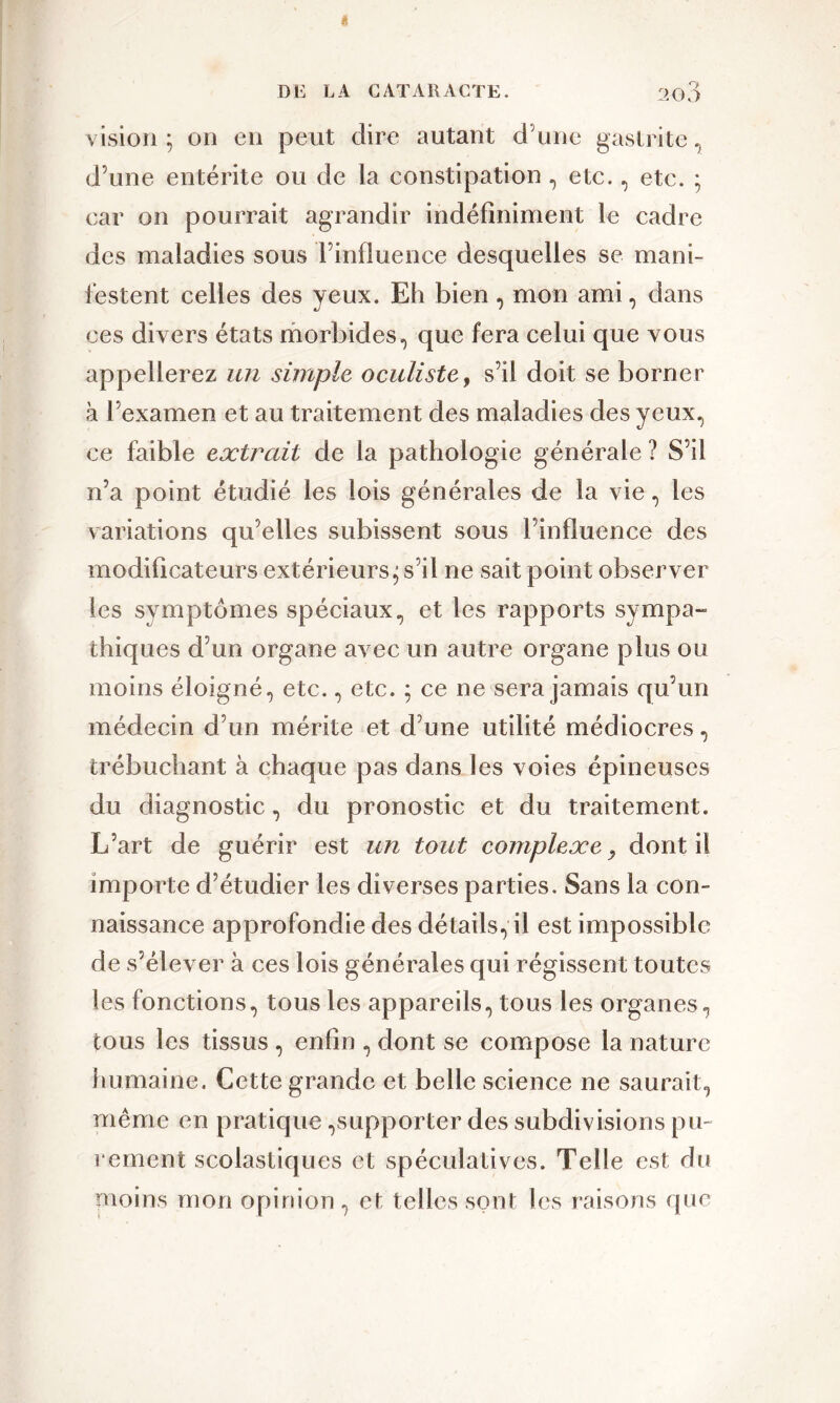 vision; on en peut dire autant dune gastrite, d’une entérite ou de la constipation , etc., etc. ; car on pourrait agrandir indéfiniment le cadre des maladies sous l’influence desquelles se mani- festent celles des yeux. Eh bien, mon ami, dans ces divers états morbides, que fera celui que vous appellerez un simple oculiste, s’il doit se borner à l’examen et au traitement des maladies des yeux, ce faible extrait de la pathologie générale ? S’il n’a point étudié les lois générales de la vie, les variations qu’elles subissent sous l’influence des modificateurs extérieurs; s’il ne sait point observer les symptômes spéciaux, et les rapports sympa- thiques d’un organe avec un autre organe plus ou moins éloigné, etc., etc. ; ce ne sera jamais qu’un médecin d’un mérite et d’une utilité médiocres, trébuchant à chaque pas dans les voies épineuses du diagnostic, du pronostic et du traitement. L’art de guérir est un tout complexe , dont il importe d’étudier les diverses parties. Sans la con- naissance approfondie des détails, il est impossible de s’élever à ces lois générales qui régissent toutes les fonctions, tous les appareils, tous les organes, tous les tissus , enfin , dont se compose la nature humaine. Cette grande et belle science ne saurait, même en pratique,supporter des subdivisions pu- rement scolastiques et spéculatives. Telle est du moins mon opinion, et telles sont les raisons que