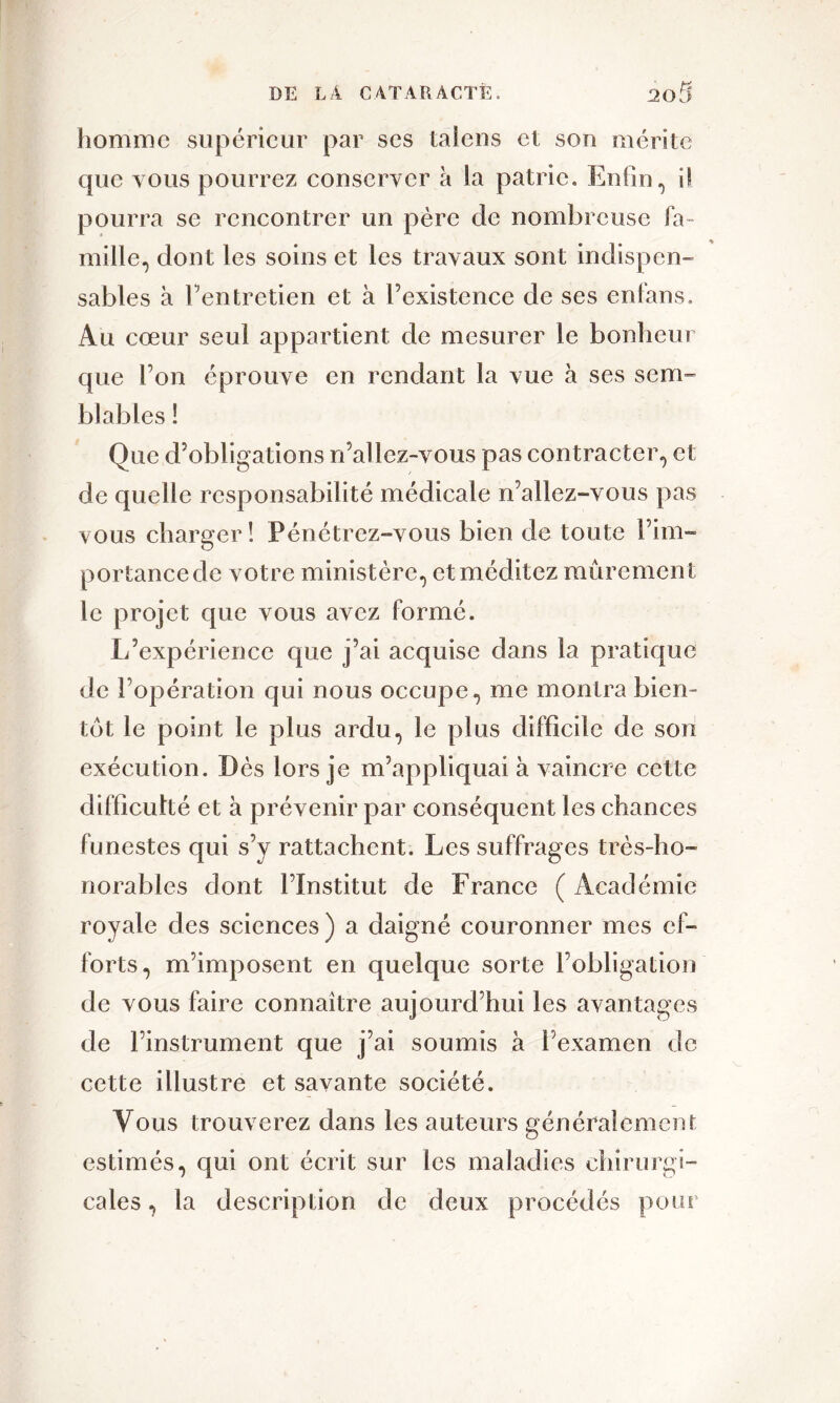 homme supérieur par ses talens et son mérite que vous pourrez conserver à la patrie. Enfin, il pourra se rencontrer un père de nombreuse fa- mille, dont les soins et les travaux sont indispen- sables à l’entretien et à l’existence de ses enfans. Au cœur seul appartient de mesurer le bonheur que l’on éprouve en rendant la vue à ses sem- blables ! Que d’obligations n’allez-vous pas contracter, et de quelle responsabilité médicale n’allez-vous pas vous charger ! Pénétrez-vous bien de toute l’im- portance de votre ministère, et méditez mûrement le projet que vous avez formé. L’expérience que j’ai acquise dans la pratique de l’opération qui nous occupe, me montra bien- tôt le point le plus ardu, le plus difficile de son exécution. Dès lors je m’appliquai à vaincre cette difficulté et à prévenir par conséquent les chances funestes qui s’y rattachent. Les suffrages très-ho- norables dont l’Institut de France ( Académie royale des sciences) a daigné couronner mes ef- forts, m’imposent en quelque sorte l’obligation de vous faire connaître aujourd’hui les avantages de l’instrument que j’ai soumis à l’examen de cette illustre et savante société. Vous trouverez dans les auteurs généralement estimés, qui ont écrit sur les maladies chirurgi- cales , la description de deux procédés pour