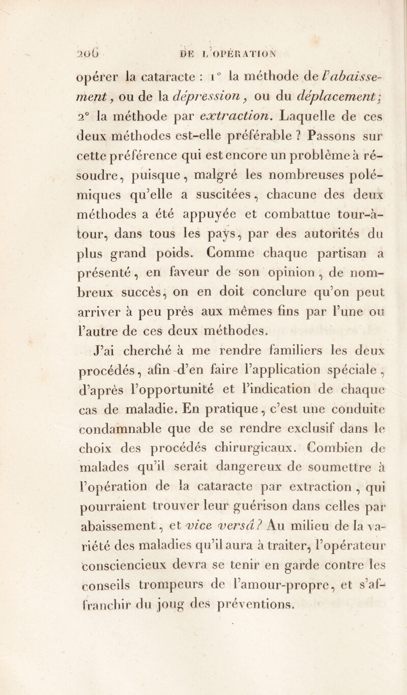 opérer la cataracte : i° la méthode de rabaisse- ment y ou de la dépression, ou du déplacement ; 2° la méthode par extraction. Laquelle de ces deux méthodes est-elle préférable ? Passons sur cette préférence qui est encore un problème à ré- soudre, puisque, malgré les nombreuses polé- miques qu’elle a suscitées, chacune des deux méthodes a été appuyée et combattue tour-à- iour, dans tous les pays, par des autorités du plus grand poids. Comme chaque partisan a présenté, en faveur de son opinion , de nom- breux succès, on en doit conclure qu’on peut arriver à peu près aux mêmes fins par l’une ou l’autre de ces deux méthodes. J’ai cherché à me rendre familiers les deux procédés, afin d’en faire l’application spéciale, d’après l’opportunité et l’indication de chaque cas de maladie. En pratique, c’est une conduite condamnable que de se rendre exclusif dans le choix des procédés chirurgicaux. Combien de malades qu’il serait dangereux de soumettre à l’opération de la cataracte par extraction , qui pourraient trouver leur guérison dans celles par abaissement, et vice versa? Au milieu de la va- riété des maladies qu’il aura à traiter, l’opérateur consciencieux devra se tenir en garde contre les conseils trompeurs de l’amour-propre, et s’af- franchir du joug des préventions.
