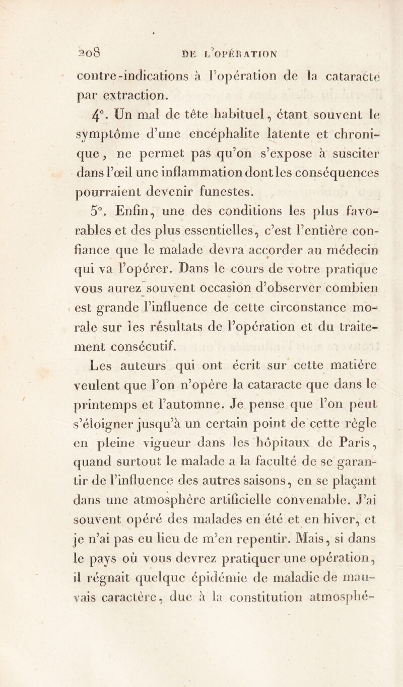 3o8 de l'opération contre-indications à l’opération de la cataracte par extraction. 4°. Un mal de tête habituel, étant souvent le i symptôme d’une encéphalite latente et chroni- que j ne permet pas qu’on s’expose à susciter dans l’œil une inflammation dont les conséquences pourraient devenir funestes. 5°. Enfinune des conditions les plus favo- rables et des plus essentielles, c’est l’entière con- fiance que le malade devra accorder au médecin qui va l’opérer. Dans le cours de votre pratique vous aurez souvent occasion d’observer combien est grande l’influence de cette circonstance mo- rale sur les résultats de l’opération et du traite- ment consécutif. Les auteurs qui ont écrit sur cette matière veulent que l’on n’opère la cataracte que dans le printemps et l’automne. Je pense que l’on peut s’éloigner jusqu’à un certain point de cette règle en pleine vigueur dans les hôpitaux de Paris, quand surtout le malade a la faculté de se garan- tir de l’influence des autres saisons, en se plaçant dans une atmosphère artificielle convenable. J’ai souvent opéré des malades en été et en hiver, et je n’ai pas eu lieu de m’en repentir. Mais, si dans le pays où vous devrez pratiquer une opération, il régnait quelque épidémie de maladie de mau- vais caractère, due à la constitution atmosphé-
