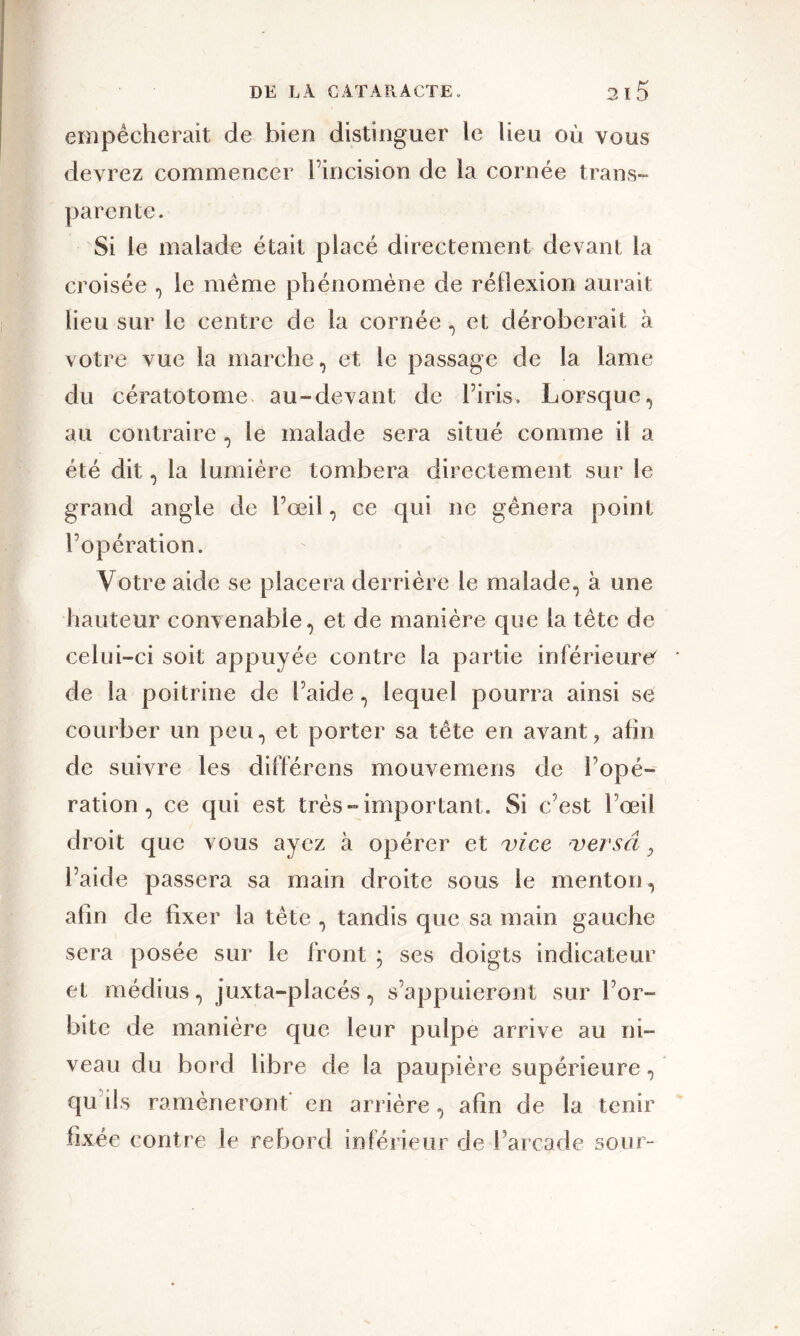 empêcherait de bien distinguer le lieu où vous devrez commencer l’incision de la cornée trans- parente. Si le malade était placé directement devant la croisée , le même phénomène de réflexion aurait lieu sur le centre de la cornée, et déroberait à votre vue la marche, et le passage de la lame du cératotome au-devant de l’iris. Lorsque, au contraire , le malade sera situé comme il a été dit, la lumière tombera directement sur le grand angle de l’œil, ce qui ne gênera point l’opération. Votre aide se placera derrière le malade, à une hauteur convenable, et de manière que la tête de celui-ci soit appuyée contre la partie inférieure'- de la poitrine de l’aide, lequel pourra ainsi se courber un peu, et porter sa tête en avant, afin de suivre les différens mouvemens de l’opé- ration, ce qui est très-important. Si c’est l’œil droit que vous ayez à opérer et vice versât, l’aide passera sa main droite sous le menton, afin de fixer la tête , tandis que sa main gauche sera posée sur le front ; ses doigts indicateur et médius, juxta-placés, s’appuieront sur l’or- bite de manière que leur pulpe arrive au ni- veau du bord libre de la paupière supérieure, qu ils ramèneront en arrière, afin de la tenir fixée contre le rebord inférieur de l’arcade sour-