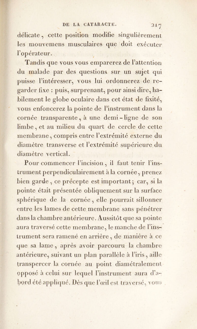 31 J délicate, cette position modifie singulièrement les mouvemens musculaires que doit exécuter l’opérateur. Tandis que vous vous emparerez de l’attention du malade par des questions sur un sujet qui puisse l’intéresser, vous lui ordonnerez de re- garder fixe : puis, surprenant, pour ainsi dire, ha- bilement le globe oculaire dans cet état de fixité, vous enfoncerez la pointe de l’instrument dans la cornée transparente, à une demi - ligne de son limbe, et au milieu du quart de cercle de celte membrane, compris entre l’extrémité externe du diamètre transverse et l’extrémité supérieure du diamètre vertical. Pour commencer l’incision, il faut tenir Fins- trument perpendiculairement à la cornée, prenez bien garde , ce précepte est important; car, si la pointe était présentée obliquement sur la surface sphérique de la cornée, elle pourrait sillonner entre les lames de cette membrane sans pénétrer dans la chambre antérieure. Aussitôt que sa pointe aura traversé cette membrane, le manche de l’ins- trument sera ramené en arrière, de manière à ce que sa lame , après avoir parcouru la chambre antérieure, suivant un plan parallèle à l’iris, aille transpercer la cornée au point diamétralement opposé à celui sur lequel l’instrument aura d’a- bord été appliqué. Dès que l’œil est traversé, vous