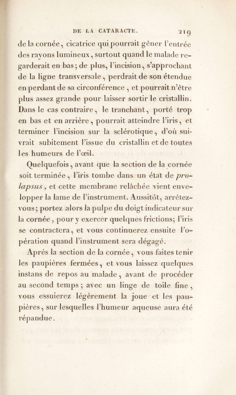 de la cornée, cicatrice qui pourrait gêner l’entrée des rayons lumineux, surtout quand le malade re- garderait en bas; de plus, l’incision, s’approchant de la ligne transversale , perdrait de son étendue en perdant de sa circonférence , et pourrait n’être plus assez grande pour laisser sortir le cristallin. Dans le cas contraire, le tranchant, porté trop en bas et en arrière, pourrait atteindre l’iris, et terminer l’incision sur la sclérotique, d’où sui- vrait subitement l’issue du cristallin et de toutes les humeurs de l’œil. Quelquefois , avant que la section de la cornée soit terminée , l’iris tombe dans un état de pro- lapsus , et cette membrane relâchée vient enve- lopper la lame de l’instrument. Aussitôt, arrêtez- vous ; portez alors la pulpe du doigt indicateur sur la cornée pour y exercer quelques frictions; l’iris se contractera, et vous continuerez ensuite l’o- pération quand l’instrument sera dégagé. Après la section de la cornée, vous faites tenir les paupières fermées, et vous laissez quelques instans de repos au malade , avant de procéder au second temps ; avec un linge de toile line , vous essuierez légèrement la joue et les pau- pières, sur lesquelles l’humeur aqueuse aura été répandue.