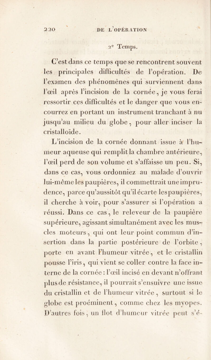 2e Temps. C’est dans ce temps que se rencontrent souvent les principales difficultés de l’opération. De l’examen des phénomènes qui surviennent dans l’œil après l’incision de la cornée, je vous ferai ressortir ces difficultés et le danger que vous en- courrez en portant un instrument tranchant k nu jusqu’au milieu du globe, pour aller inciser la cristalloïde. L’incision de la cornée donnant issue k l’hu-« meur aqueuse qui remplit la chambre antérieure, l’œil perd de son volume et s’affaisse un peu. Si, dans ce cas, vous ordonniez au malade d’ouvrir lui-même les paupières, il commettrait une impru- dence, parce qu’aussitôt qu’il écarte lespaupières, il cherche k voir, pour s’assurer si l’opération a réussi. Dans ce cas, le releveur de la paupière supérieure, agissant simultanément avec les mus- cles moteurs, qui ont leur point commun d’in- sertion dans la partie postérieure de l’orbite , porte en avant l’humeur vitrée, et le cristallin pousse l’iris, qui vient se coller contre la face in- terne de la cornée : l’œil incisé en devant n’offrant plus de résistance, il pourrait s’ensuivre une issue du cristallin et de l’humeur vitrée, surtout si le globe est proéminent, comme chez les myopes. D’autres fois, un flot d humeur vitrée peut s’c-
