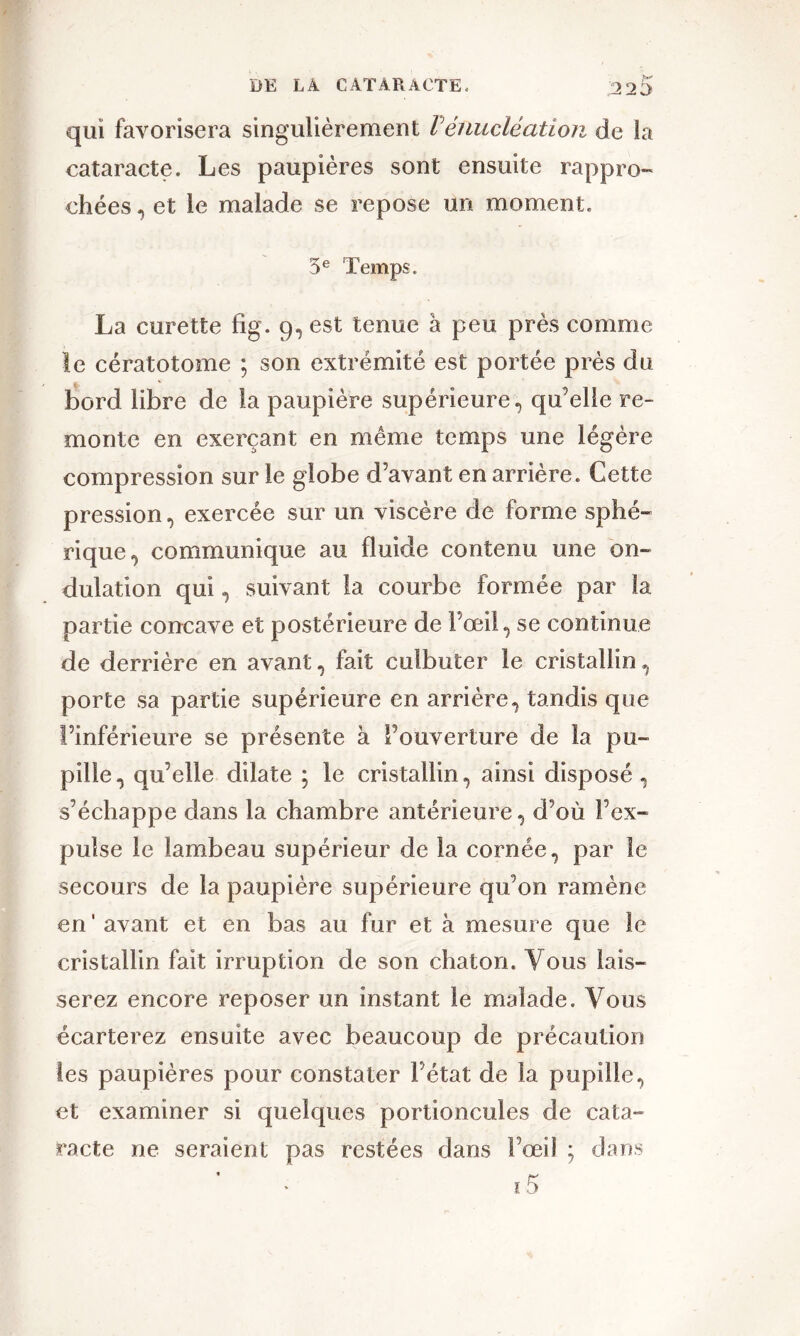 qui favorisera singulièrement P énucléation de la cataracte. Les paupières sont ensuite rappro- chées , et le malade se repose un moment. 5e Temps. La curette fig. 9, est tenue à peu près comme le cératotome ; son extrémité est portée près du bord libre de la paupière supérieure, qu’elle re- monte en exerçant en même temps une légère compression sur le globe d’avant en arrière. Cette pression, exercée sur un viscère de forme sphé- rique^ communique au fluide contenu une on- dulation qui, suivant la courbe formée par la partie concave et postérieure de l’œil, se continue de derrière en avant, fait culbuter le cristallin, porte sa partie supérieure en arrière, tandis que l’inférieure se présente k l’ouverture de la pu- pille, qu’elle dilate ; le cristallin, ainsi disposé, s’échappe dans la chambre antérieure, d’où l’ex- pulse le lambeau supérieur de la cornée, par le secours de la paupière supérieure qu’on ramène en ' avant et en bas au fur et a mesure que le cristallin fait irruption de son chaton. Vous lais- serez encore reposer un instant le malade. Vous écarterez ensuite avec beaucoup de précaution les paupières pour constater l’état de la pupille, et examiner si quelques portioncules de cata- racte ne seraient pas restées dans l’œil ; dans 15