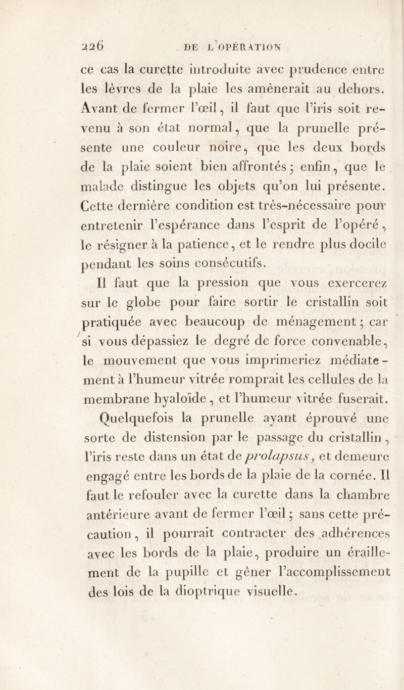 ce cas la curette introduite avec prudence entre les lèvres de la plaie les amènerait au dehors. Avant de fermer l’œil, il faut que l’iris soit re- venu à son état normal, que la prunelle pré- sente une couleur noire, que les deux bords de la plaie soient bien affrontés ; enfin, que le malade distingue les objets qu’on lui présente. Cette dernière condition est très-nécessaire pour entretenir l’espérance dans l’esprit de l’opéré, le résigner à la patience, et le rendre plus docile pendant les soins consécutifs. Il faut que la pression que vous exercerez sur le globe pour faire sortir le cristallin soit pratiquée avec beaucoup de ménagement ; car si vous dépassiez le degré de force convenable, le mouvement que vous imprimeriez médiate - ment à l’humeur vitrée romprait les cellules de la membrane hyaloïde , et l’humeur vitrée fuserait. Quelquefois la prunelle ayant éprouvé une sorte de distension par le passage du cristallin , l’iris reste dans un état de prolapsusy et demeure engagé entre les bords de la plaie de la cornée. Il faut le refouler avec la curette dans la chambre antérieure avant de fermer l’œil ; sans cette pré- caution , il pourrait contracter des adhérences avec les bords de la plaie, produire un éraille- ment de la pupille et gêner l’accomplissement des lois de la dioptrique visuelle.