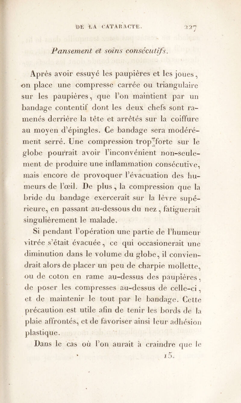 Pansement et soins consécutifs. Après avoir essuyé les paupières et les joues, on place une compresse carrée ou triangulaire sur les paupières, que l’on maintient par un bandage contentif dont les deux chefs sont ra- menés derrière la tête et arrêtés sur la coiffure au moyen d’épingles. Ce bandage sera modéré- ment serré. Une compression trop^forte sur le globe pourrait avoir l’inconvénient non-seule- ment de produire une inflammation consécutive, mais encore de provoquer l’évacuation des hu- meurs de l’œil. De plus, la compression que la bride du bandage exercerait sur la lèvre supé- rieure, en passant au-dessous du nez , fatiguerait singulièrement le malade. Si pendant l’opération une partie de l’humeur vitrée s’était évacuée, ce qui occasionerait une diminution dans le volume du globe, il convien- drait alors de placer un peu de charpie mollette, ou de coton en rame au-dessus des paupières, de poser les compresses au-dessus de celle-ci et de maintenir le tout par le bandage. Cette précaution est utile afin de tenir les bords de la plaie affrontés, et de favoriser ainsi leur adhésion plastique. Dans le cas où l;on aurait à craindre que le