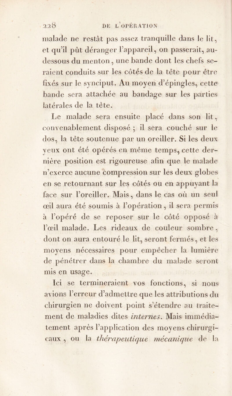 malade ne restât pas assez tranquille dans le lit, et qu’il pût déranger l’appareil, on passerait, au- dessous du menton, une bande dont les chefs se- raient conduits sur les cotés de la tête pour être fixés sur le synciput. Au moyen d’épingles, cette bande sera attachée au bandage sur les parties latérales de la tête. Le malade sera ensuite placé dans son lit, convenablement disposé ; il sera couché sur le dos, la tête soutenue par un oreiller. Si les deux yeux ont été opérés en même temps, cette der- nière position est rigoureuse afin que le malade n’exerce aucune compression sur les deux globes en se retournant sur les côtés ou en appuyant la face sur l’oreiller. Mais, dans le cas où un seul œil aura été soumis à l’opération, il sera permis à l’opéré de se reposer sur le côté opposé à l’œil malade. Les rideaux de couleur sombre, dont on aura entouré le lit, seront fermés, et les moyens nécessaires pour empêcher la lumière de pénétrer dans la chambre du malade seront mis en usage. Ici se termineraient vos fonctions, si nous avions l’erreur d’admettre que les attributions du chirurgien ne doivent point s’étendre au traite- ment de maladies dites internes. Mais immédia- tement après l’application des moyens chirurgi- caux , ou la thérapeutique mécanique de la
