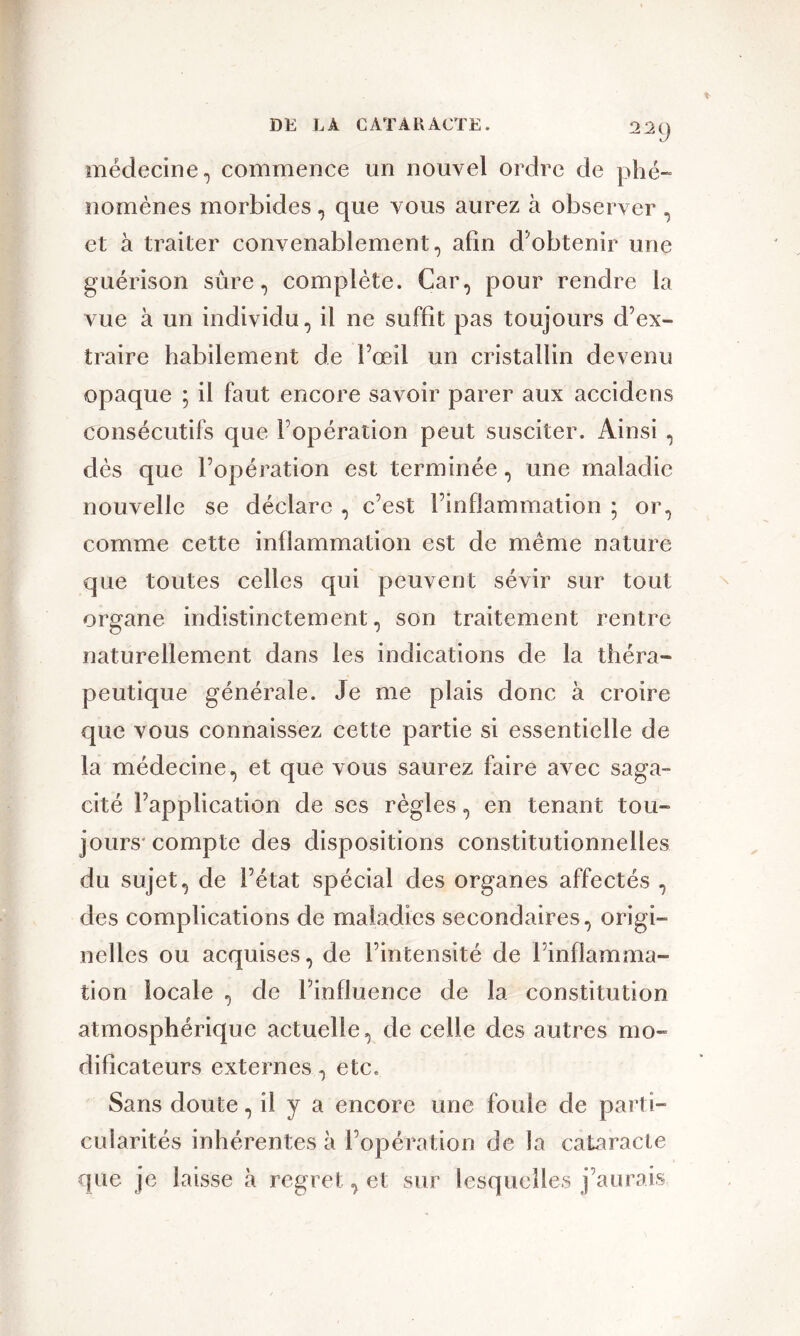 médecine, commence un nouvel ordre de phé- nomènes morbides, que vous aurez à observer , et à traiter convenablement, afin d'obtenir une guérison sûre, complète. Car, pour rendre la vue à un individu, il ne suffit pas toujours d’ex- traire habilement de l’œil un cristallin devenu opaque ; il faut encore savoir parer aux accidens consécutifs que l’opération peut susciter. Ainsi , dès que l’opération est terminée, une maladie nouvelle se déclare , c’est l’inflammation ; or, comme cette inflammation est de meme nature que toutes celles qui peuvent sévir sur tout organe indistinctement, son traitement rentre naturellement dans les indications de la théra- peutique générale. Je me plais donc à croire que vous connaissez cette partie si essentielle de la médecine, et que vous saurez faire avec saga- cité l’application de ses règles, en tenant tou- jours'compte des dispositions constitutionnelles du sujet, de l’état spécial des organes affectés , des complications de maladies secondaires, origi- nelles ou acquises, de l’intensité de l’inflamma- tion locale , de l’influence de la constitution atmosphérique actuelle, de celle des autres mo- dificateurs externes, etc. Sans doute, il y a encore une foule de parti- cularités inhérentes à l’opération de la cataracte que je laisse à regret, et sur lesquelles j’aurais