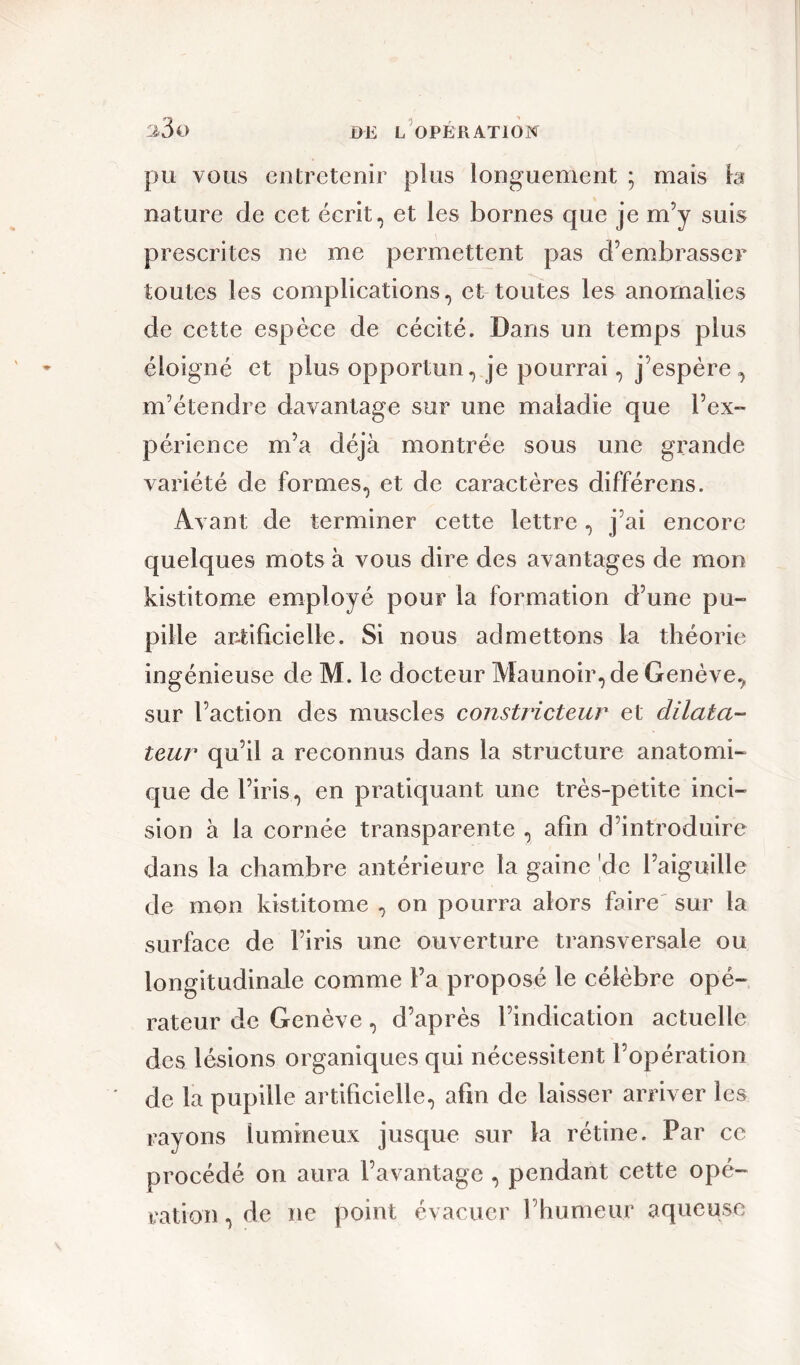 pu vous entretenir plus longuement ; mais la nature de cet écrit, et les bornes que je m’y suis prescrites ne me permettent pas d’embrasser toutes les complications, et toutes les anomalies de cette espèce de cécité. Dans un temps plus éloigné et plus opportun, je pourrai, j’espère, m’étendre davantage sur une maladie que l’ex- périence m’a déjà montrée sous une grande variété de formes, et de caractères différens. Avant de terminer cette lettre, j’ai encore quelques mots à vous dire des avantages de mon kistitome employé pour la formation d’une pu- pille artificielle. Si nous admettons la théorie ingénieuse de M. le docteur Maunoir, de Genève, sur l’action des muscles constricteur et dilata- teur qu’il a reconnus dans la structure anatomi- que de l’iris, en pratiquant une très-petite inci- sion à la cornée transparente , afin d’introduire dans la chambre antérieure la gaine de l’aiguille de mon kistitome , on pourra alors faire sur la surface de l’iris une ouverture transversale ou longitudinale comme l’a proposé le célèbre opé- rateur de Genève, d’après l’indication actuelle des lésions organiques qui nécessitent l’opération de la pupille artificielle, afin de laisser arriver les rayons lumineux jusque sur la rétine. Par ce procédé on aura l’avantage , pendant cette opé- ration , de ne point évacuer l’humeur aqueuse
