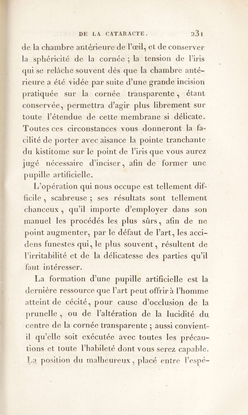 de ia chambre antérieure de l’œil, et de conserver la sphéricité de la cornée * la tension de l’iris qui se relâche souvent dès que la chambre anté- rieure a été vidée par suite d’une grande incision pratiquée sur la cornée transparente , étant conservée, permettra d’agir plus librement sur toute l’étendue de cette membrane si délicate. Toutes ces circonstances vous donneront la fa- cilité de porter avec aisance la pointe tranchante du kistitome sur le point de l’iris que vous aurez jugé nécessaire d’inciser, afin de former une pupille artificielle. L’opération qui nous occupe est tellement dif- ficile , scabreuse ; ses résultats sont tellement chanceux , qu’il importe d’employer dans son manuel les procédés les plus sûrs, afin de ne point augmenter, par le défaut de l’art, les acci- dens funestes qui, le plus souvent, résultent de l’irritabilité et de la délicatesse des parties qu’il faut intéresser. La formation d’une pupille artificielle est la dernière ressource que l’art peut offrira l’homme atteint de cécité, pour cause d’occlusion de la prunelle , ou de l’altération de la lucidité du centre de la cornée transparente ; aussi convient- il qu’elle soit exécutée avec toutes les précau- tions et toute l’habileté dont vous serez capable. La position du malheureux , placé entre l’espé-