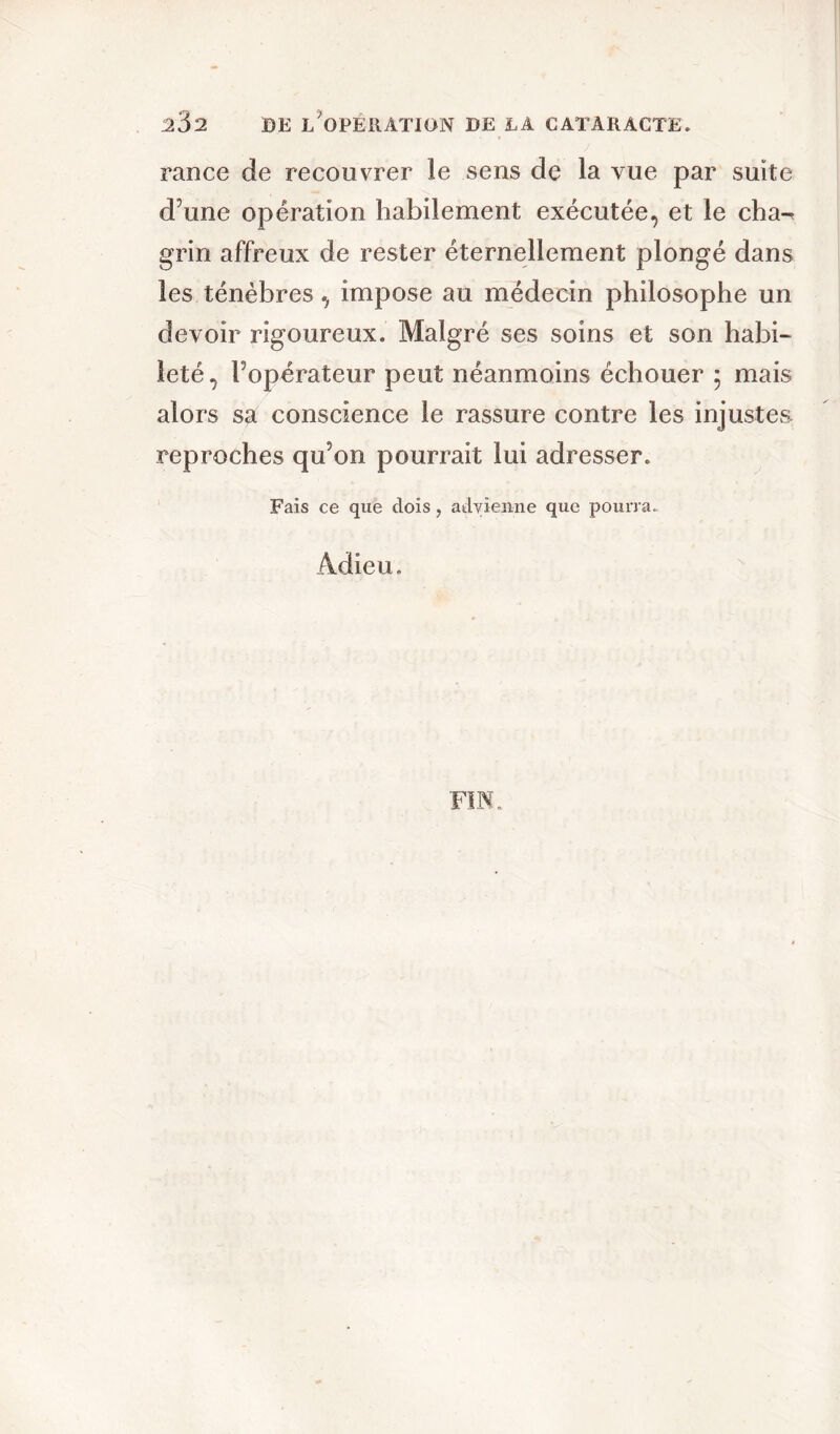 rance de recouvrer le sens de la vue par suite d’une opération habilement exécutée, et le cha-* grin affreux de rester éternellement plongé dans les ténèbres, impose au médecin philosophe un devoir rigoureux. Malgré ses soins et son habi- leté, l’opérateur peut néanmoins échouer 5 mais alors sa conscience le rassure contre les injustes reproches qu’on pourrait lui adresser. Fais ce que dois, advienne que pourra. Adieu. FIN.