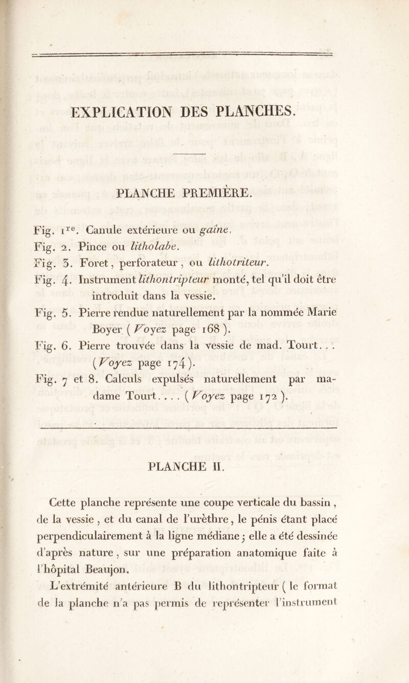 EXPLICATION DES PLANCHES. PLANCHE PREMIERE. Fig. ire. Canule extérieure ou gaine, Fig. 2. Pince ou litholabe. Fig. 5. Foret, perforateur, ou litliotriteur. Fig. 4- Instrument lithontripteur monté, tel qu’il doit être introduit dans la vessie. Fig. 5. Pierre rendue naturellement par la nommée Marie Boyer ( Voyez page 168 ). Fig. 6. Pierre trouvée dans la vessie de mad. Tourt. , . (.Voyez page i^4)* Fig. 7 et 8. Calculs expulsés naturellement par ma- dame Tourt. . . . ( Voyez page 172 ). PLANCHE II. Cette planche représente une coupe verticale du bassin , de la vessie , et du canal de l’urèthre, le pénis étant placé perpendiculairement à la ligne médiane * elle a été dessinée d’après nature , sur une préparation anatomique faite à l’hôpital Beaujon. L’extrémité antérieure B du lithontripteur ( le format de la planche n’a pas permis de représenter l’instrument