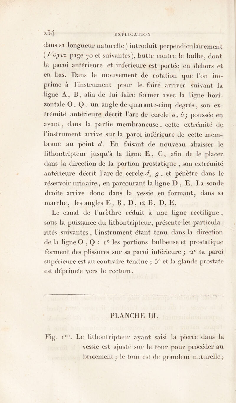 EXPLICATION 2 0q dans sa longueur naturelle) introduit perpendiculairement ( / oyez page 70 et suivantes), butte contre le bulbe, dont la paroi antérieure et inférieure est portée en dehors et en bas. Dans le mouvement de rotation que l’on im- prime à l’instrument pour le faire arriver suivant la ligne A, B, afin de lui faire former avec la ligne hori- zontale O, Q, un angle de quarante-cinq degrés , son ex- trémité antérieure décrit l’arc de cercle a, b • poussée en avant, dans la partie membraneuse, cette extrémité de l’instrument arrive sur la paroi inférieure de cette mem- brane au point d. En faisant de nouveau abaisser le lithontripteur jusqu’à la ligne E , C, afin de le placer dans la direction de la portion prostatique , son extrémité antérieure décrit l’arc de cercle d, g, et pénètre dans le réservoir urinaire , en parcourant la ligne D , E. La sonde droite arrive donc dans la vessie en formant, dans sa marche, les angles E, B , D, et B, D, E. Le canal de l’urèthre réduit à une ligne rectiligne , sous la puissance du lithontripteur, présente les particula - rités suivantes , l’instrument étant tenu dans la direction de la ligne O , Q : 10 les portions bulbeuse et prostatique forment des plissures sur sa paroi inférieure * 20 sa paroi supérieure est au contraire tendue 3 5° et la glande prostate est déprimée vers le rectum. PLANCHE IÏL Fig. ire. Le lithontripteur ayant saisi la pierre dans la vessie est ajuste sur le tour pour procéder au broiement ; le tour est de grandeur naturelle