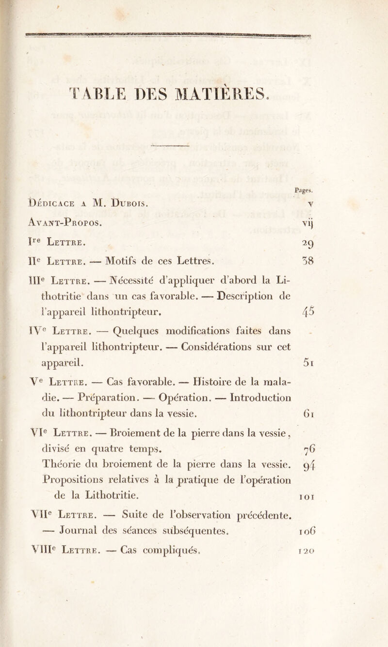 TABLE DES MATIÈRES. Pages. Dédicace a M. Dubois. y Avant-Propos. vij ïre Lettre. 29 IIe Lettre. — Motifs de ces Lettres. 58 IIIe Lettre. —- Nécessité d’appliquer d’abord la Li- thotritie dans un cas favorable. — Description de l’appareil lithontripteur, 45 IVe Lettre. — Quelques modifications faites dans l’appareil lithontripteur. — Considérations sur cet appareil. 5i Ve Lettre. — Cas favorable. — Histoire de la mala- die. — Préparation. — Opération. — Introduction du lithontripteur dans la vessie. 61 VIe Lettre. — Broiement de la pierre dans la vessie, divisé en quatre temps. 76 Théorie du broiement de la pierre dans la vessie. g{ Propositions relatives à la pratique de l’opération de la Lithotritie. 101 VIIe Lettre. — Suite de l’observation précédente. — Journal des séances subséquentes. io(> VIIIe Lettre. — Cas compliqués. 120