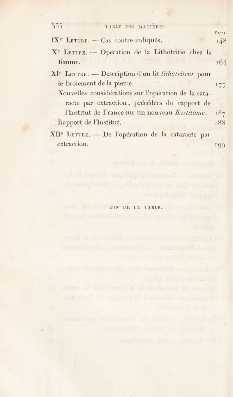 555 TABLE DES MATIERES. Pages, IXe Lettre. — Cas contre-indiqués. *48 Xe Lettre. —- Opération de la Lithotritie chez la femme. 164 XIe Lettre. —- Description d’un lit lithotriteur pour le broiement de la pierre. 177 Nouvelles considérations sur l’opération de la cata- racte par extraction, précédées du rapport de l’Institut de France sur un nouveau Kistitome. 187 Rapport de l’Institut. 188 XIIe Lettre. — De l’opération de la cataracte par extraction. rcji) FIN DE LA TABLE.