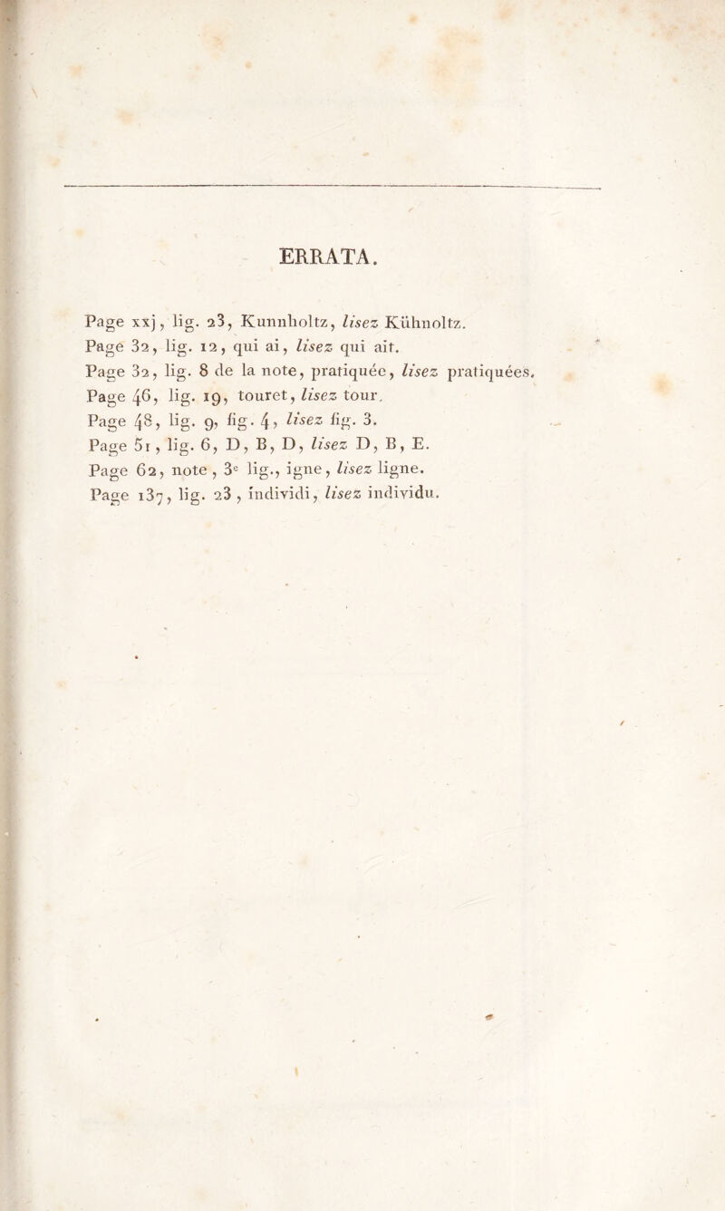 ERRATA. Page xxj, lig. 23, Kunnholtz, lisez Kühnoltz. Page 32, lig. 12, qui ai, lisez qui ait. Page 82, lig. 8 de la note, pratiquée, lisez pratiquées. Page 48, üg. 19, touret, lisez tour. Page 48, lig. 9, üg. 4^ Usez %• 3- Page 5r, lig. 6, D, B, D, lisez D, B, E. Page 62, note , 3e lig., igné, lisez ligne. Page 137, lig. 28 , individi, lisez individu.
