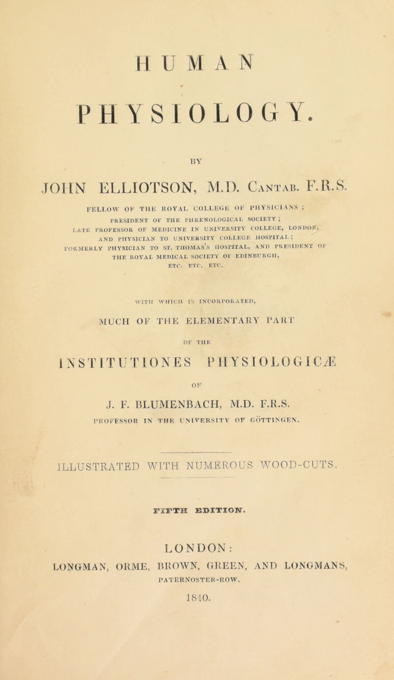 PHYSIOLOGY. BY JOHN ELLIOTSON, M.D. Cantab. F.Il.S. FELLOW OK THE ROYAL COLLEGE OF PHYSICIANS ; PRESIDENT OP THE PI1KENOLOGICAL SOCIETY J I ATE PROFESSOR OF MEDICINE IN UNIVERSITY COLLEGE, LONDON, AND PHYSICIAN TO UNIVERSITY COLLEGE HOSPITAL; FORMERLY PHYSICIAN TO ST. THOMAS’S HOSPITAL, AND PRESIDENT OF THE ROYAL MEDICAL SOCIETY Ol' EDINBURGH, ETC. ETC. ETC. WITH WHICH IS INCORPORATED, MUCH OF THE ELEMENTARY PART OF THE INST ITU TIONES PHYSIO LOGICS OF J. F. BLUMENBACH, M.D. F.Il.S. PROFESSOR IN THU UNIVERSITY OF GOTTINGEN. ILLUSTRATED WITH NUMEROUS WOOD-CUTS. FIFTH EDITION, LONDON : LONGMAN, ORME, BROWN, GREEN, AND LONGMANS, P A TE R NOS T E R -ROW. 1810.