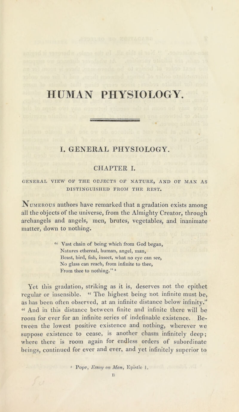 HUMAN PHYSIOLOGY I. GENERAL PHYSIOLOGY. CHAPTER I. GENERAL VIEW OF THE OBJECTS OF NATURE, AND OF MAN AS DISTINGUISHED FROM THE REST. Numerous authors have remarked that a gradation exists among all the objects of the universe, from the Almighty Creator, through archangels and angels, men, brutes, vegetables, and inanimate matter, down to nothing. “ Vast chain of being which from God began. Natures ethereal, human, angel, man, Beast, bird, fish, insect, what no eye can see, No glass can reach, from infinite to thee. From thee to nothing.” a Yet this gradation, striking as it is, deserves not the epithet regular or insensible. “ The highest being not infinite must be, as has been often observed, at an infinite distance below infinity.” “ And in this distance between finite and infinite there will be room for ever for an infinite series of indefinable existence. Be- tween the lowest positive existence and nothing, wherever we suppose existence to cease, is another chasm infinitely deep; where there is room again for endless orders of subordinate beings, continued for ever and ever, and yet infinitely superior to a Pope, Essay on Man, Epistle 1, T5