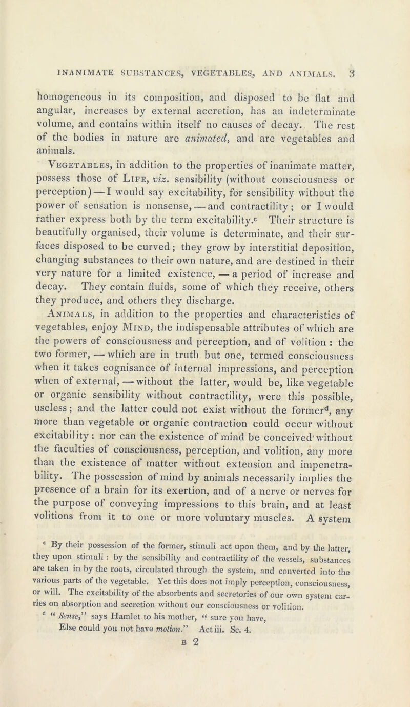 homogeneous in its composition, and disposed to be flat and angular, increases by external accretion, has an indeterminate volume, and contains within itself no causes of decay. The rest of the bodies in nature are animated, and are vegetables and animals. Vegetables, in addition to the properties of inanimate matter, possess those of Life, viz. sensibility (without consciousness or perception) — I would say excitability, for sensibility without the power of sensation is nonsense, — and contractility; or I would father express both by the term excitability.0 Their structure is beautifully organised, their volume is determinate, and their sur- faces disposed to be curved ; they grow by interstitial deposition, changing substances to their own nature, and are destined in their very nature for a limited existence,—a period of increase and decay. They contain fluids, some of which they receive, others they produce, and others they discharge. Animals, in addition to the properties and characteristics of vegetables, enjoy Mind, the indispensable attributes of which are the powers of consciousness and perception, and of volition : the two former, —which are in truth but one, termed consciousness when it takes cognisance of internal impressions, and perception when of external,—without the latter, would be, like vegetable or organic sensibility without contractility, were this possible, useless; and the latter could not exist without the formerd, any more than vegetable or organic contraction could occur without excitability : nor can the existence of mind be conceived'without the faculties of consciousness, perception, and volition, any more than the existence of matter without extension and impenetra- bility. lhe possession of mind by animals necessarily implies the presence of a brain for its exertion, and of a nerve or nerves for the purpose of conveying impressions to this brain, and at least volitions from it to one or more voluntary muscles. A system c By their possession of the former, stimuli act upon them, and by the latter, they upon stimuli : by the sensibility and contractility of the vessels, substances are taken in by the roots, circulated through the system, and converted into the various parts of the vegetable. Yet this does not imply perception, consciousness, or will. The excitability of the absorbents and secretories of our own system car- ries on absorption and secretion without our consciousness or volition. d “ Sense,” says Hamlet to his mother, “ sure you have, Else could you not have motionActiii. Sc. 4.