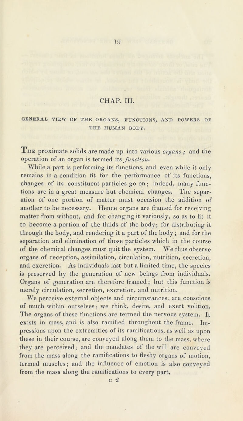 CHAP. III. GENERAL VIEW OF THE ORGANS, FUNCTIONS, AND POWERS OF THE HUMAN BODY. The proximate solids are made up into various organs ; and the operation of an organ is termed its function. While a part is performing its functions, and even while it only remains in a condition fit for the performance of its functions, changes of its constituent particles go on; indeed, many func- tions are in a great measure but chemical changes. The separ- ation of one portion of matter must occasion the addition of another to be necessary. Hence organs are framed for receiving matter from without, and for changing it variously, so as to fit it to become a portion of the fluids of the body; for distributing it through the body, and rendering it a part of the body; and for the separation and elimination of those particles which in the course of the chemical changes must quit the system. We thus observe organs of reception, assimilation, circulation, nutrition, secretion, and excretion. As individuals last but a limited time, the species is preserved by the generation of new beings from individuals. Organs of generation are therefore framed; but this function is merely circulation, secretion, excretion, and nutrition. We perceive external objects and circumstances; are conscious of much within ourselves; we think, desire, and exert volition. The organs of these functions are termed the nervous system. It exists in mass, and is also ramified throughout the frame. Im- pressions upon the extremities of its ramifications, as well as upon these in their course, are conveyed along them to the mass, where they are perceived; and the mandates of the will are conveyed from the mass along the ramifications to fleshy organs of motion, termed muscles; and the influence of emotion is also conveyed from the mass along the ramifications to every part. c 2