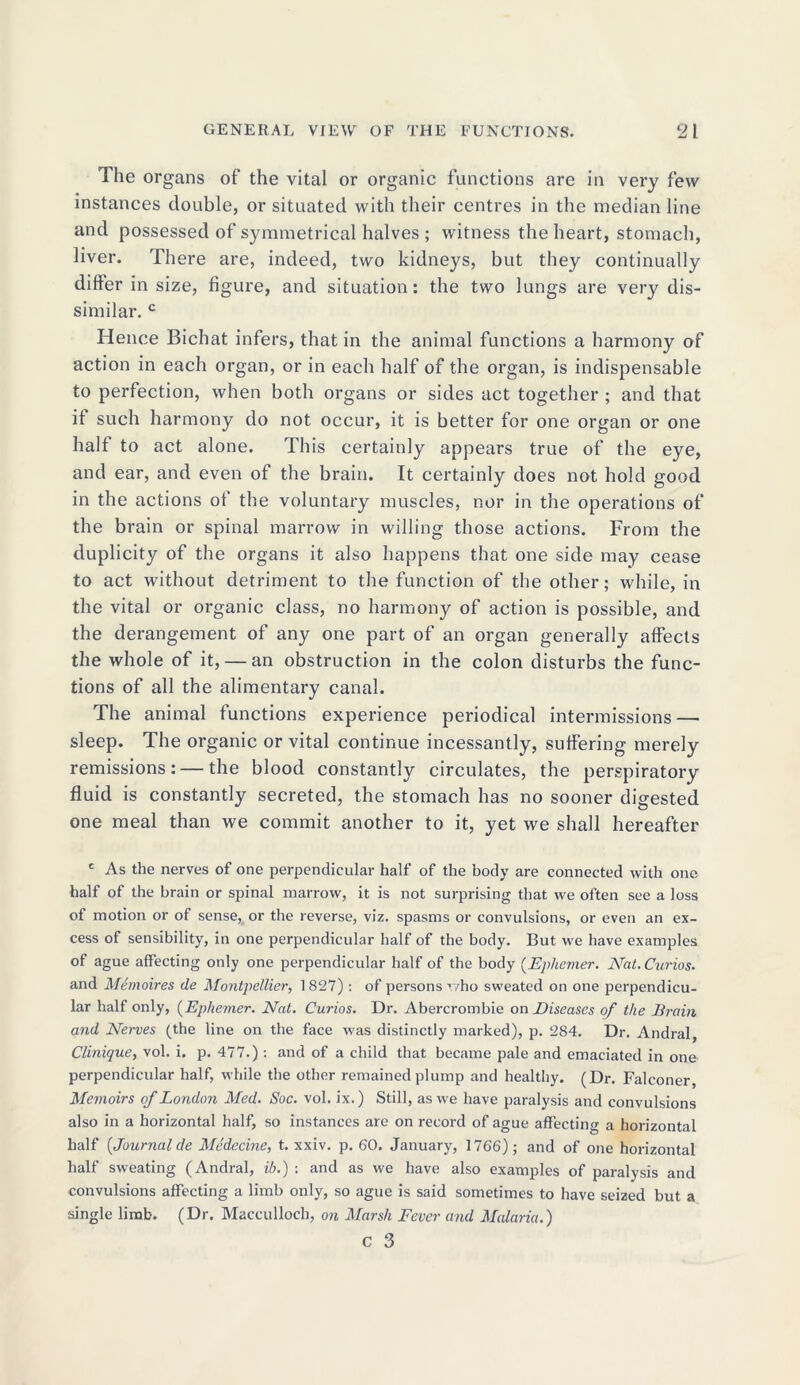 The organs of the vital or organic functions are in very few instances double, or situated with their centres in the median line and possessed of symmetrical halves ; witness the heart, stomach, liver. There are, indeed, two kidneys, but they continually differ in size, figure, and situation: the two lungs are very dis- similar. c Hence Bichat infers, that in the animal functions a harmony of action in each organ, or in each half of the organ, is indispensable to perfection, when both organs or sides act together ; and that if such harmony do not occur, it is better for one organ or one halt to act alone. This certainly appears true of the eye, and ear, and even of the brain. It certainly does not hold good in the actions of the voluntary muscles, nor in the operations of the brain or spinal marrow in willing those actions. From the duplicity of the organs it also happens that one side may cease to act without detriment to the function of the other; while, in the vital or organic class, no harmony of action is possible, and the derangement of any one part of an organ generally affects the whole of it, — an obstruction in the colon disturbs the func- tions of all the alimentary canal. The animal functions experience periodical intermissions — sleep. The organic or vital continue incessantly, suffering merely remissions: — the blood constantly circulates, the perspiratory fluid is constantly secreted, the stomach has no sooner digested one meal than we commit another to it, yet we shall hereafter ' As the nerves of one perpendicular half of the body are connected with one half of the brain or spinal marrow, it is not surprising that we often see a loss of motion or of sense, or the reverse, viz. spasms or convulsions, or even an ex- cess of sensibility, in one perpendicular half of the body. But we have examples of ague affecting only one perpendicular half of the body (Epliemer. Nat. Curios. and Memoires de Montpellier, 1827): of persons who sweated on one perpendicu- lar half only, (Ephemer. Nat. Curios. Dr. Abercrombie on Diseases of the Brain and Nerves (the line on the face was distinctly marked), p. 284. Dr. Andral, Clinique, vol. i. p. 477.): and of a child that became pale and emaciated in one perpendicular half, while the other remained plump and healthy. (Dr. Falconer, Memoirs of London Med. Soc. vol. ix.) Still, as we have paralysis and convulsions also in a horizontal half, so instances are on record of ague affecting a horizontal half [Journal de Medecine, t. xxiv. p. 60. January, 1766); and of one horizontal half sweating (Andral, ib.) : and as we have also examples of paralysis and convulsions affecting a limb only, so ague is said sometimes to have seized but a single limb. (Dr. Macculloch, on Marsh Fever and Malaria.)