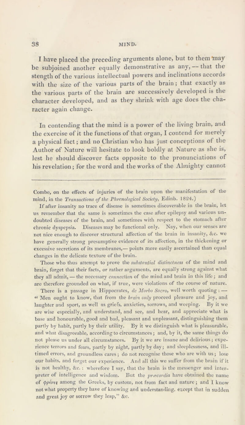 I have placed the preceding arguments alone, but to them may be subjoined another equally demonstrative as any, that the stength of the various intellectual powers and inclinations accords with the size of the various parts of the brain ; that exactly as the various parts of the brain are successively developed is the character developed, and as they shrink with age does the cha- racter again change. In contending that the mind is a power of the living brain, and the exercise of it the functions of that organ, I contend for merely a physical fact; and no Christian who has just conceptions of the Author of Nature will hesitate to look boldly at Nature as she is, lest he should discover facts opposite to the pronunciations of his revelation; for the word and the works of the Almighty cannot Combe, on the effects of injuries of the brain upon the manifestation of the mind, in the Transactions of the Phrenological Society, Edinb. 1824.) If after insanity no trace of disease is sometimes discoverable in the brain, let us remember that the same is sometimes the case after epilepsy and various un- doubted diseases of the brain, and sometimes with respect to the stomach after chronic dyspepsia. Diseases may be functional only. Nay, when our senses are not nice enough to discover structural affection of the brain in insanity, &c. we have generally strong presumptive evidence of its affection, in the thickening or excessive secretions of its membranes,— points more easily ascertained than equal changes in the delicate texture of the brain. Those who thus attempt to prove the substantial distinctness of the mind and brain, forget that their facts, or rather arguments, are equally strong against what they all admit, — the necessary connection of the mind and brain in this life; and are therefore grounded on what, if true, were violations of the course of nature. There is a passage in Hippocrates, de Morbo Sacro, well worth quoting : — “ Men ought to know, that from the brain only proceed pleasure and joy, and laughter and sport, as well as griefs, anxieties, sorrows, and weeping. By it we are wise especially, and understand, and see, and hear, and appreciate what is base and honourable, good and bad, pleasant and unpleasant, distinguishing them partly by habit, partly by their utility. By it we distinguish what is pleasurable, and what disagreeable, according to circumstances; and, by it, the same things do not please us under all circumstances. By it we are insane and delirious; expe- rience terrors and fears, partly by night, partly by day; and sleeplessness, and ill- timed errors, and groundless cares; do not recognise those who are with us; lose our habits, and forget our experience. And all this we suffer from the brain if it is not healthy, &c. : wherefore I say, that the brain is the messenger and inter- preter of intelligence and wisdom. But the praxordia have obtained the name of (ppepft among the Greeks, by custom, not from fact and nature; and I know not what property they have of knowing and understanding, except that in sudden and great joy or sorrow they leap,” &c.