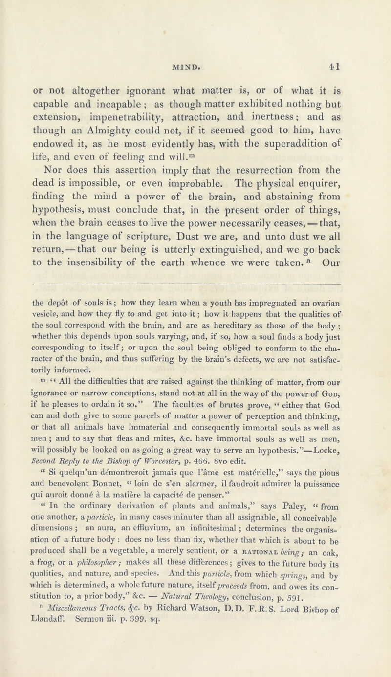 or not altogether ignorant what matter is, or of what it is capable and incapable ; as though matter exhibited nothing but extension, impenetrability, attraction, and inertness; and as though an Almighty could not, if it seemed good to him, have endowed it, as he most evidently has, with the superaddition of life, and even of feeling and will.™ Nor does this assertion imply that the resurrection from the dead is impossible, or even improbable. The physical enquirer, finding the mind a power of the brain, and abstaining from hypothesis, must conclude that, in the present order of things, when the brain ceases to live the power necessarily ceases, — that, in the language of scripture, Dust we are, and unto dust we all return, — that our being is utterly extinguished, and we go back to the insensibility of the eartii whence we were taken. n Our the depot of souls is; how they learn when a youth has impregnated an ovarian vesicle, and how they fly to and get into it; how it happens that the qualities of the soul correspond with the brain, and are as hereditary as those of the body ; whether this depends upon souls varying, and, if so, how a soul finds a body just corresponding to itself; or upon the soul being obliged to conform to the cha- racter of the brain, and thus suffering by the brain’s defects, we are not satisfac- torily informed. m “ All the difficulties that are raised against the thinking of matter, from our ignorance or narrow conceptions, stand not at all in the way of the power of God, if he pleases to ordain it so.” The faculties of brutes prove, “ either that God can and doth give to some parcels of matter a power of perception and thinking, or that all animals have immaterial and consequently immortal souls as well as rnen ; and to say that fleas and mites, &c. have immortal souls as well as men, will possibly be looked on as going a great way to serve an hypothesis.”—Locke, Second Reply to the Bishop of Worcester, p. 466. 8vo edit. “ Si quelqu’un demontreroit jamais que l’ame est mat^rielle,” says the pious and benevolent Bonnet, “ loin de s’en alarmer, il faudroit admirer la puissance qui auroit donn4 a la matiere la capacity de penser.” “ In the ordinary derivation of plants and animals,” says Paley, “ from one another, a.particle, in many cases minuter than all assignable, all conceivable dimensions ; an aura, an effluvium, an infinitesimal; determines the organis- ation of a future body : does no less than fix, whether that which is about to be produced shall be a vegetable, a merely sentient, or a rational being; an oak, a frog, or a philosopher; makes all these differences; gives to the future body its qualities, and nature, and species. And this particle, from which springs, and by which is determined, a whole future nature, itself proceeds from, and owes its con- stitution to, a prior body,” &c. — Natural Theology, conclusion, p. 591. n Miscellaneous Tracts, §c. by Richard Watson, D. D. F. R. S. Lord Bishop of