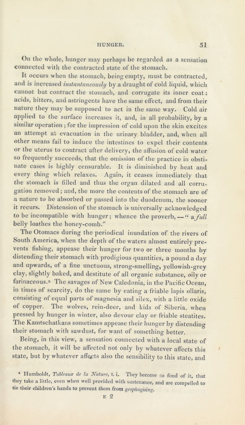 On the whole, hunger may perhaps be regarded as a sensation connected with the contracted state of the stomach. It occurs when the stomach, being empty, must be contracted, and is increased instantaneously by a draught of cold liquid, which cannot but contract the stomach, and corrugate its inner coat: acids, bitters, and astringents have the same effect, and from their nature they may be supposed to act in the same way. Cold air applied to the surface increases it, and, in all probability, by a similar operation ; for the impression of cold upon the skin excites an attempt at evacuation in the urinary bladder, and, when all other means fail to induce the intestines to expel their contents or the uterus to contract after delivery, the affusion of cold water so frequently succeeds, that the omission of the practice in obsti- nate cases is highly censurable. It is diminished by heat and every thing which relaxes. Again, it ceases immediately that the stomach is filled and thus the organ dilated and all corru- gation removed; and, the more the contents of the stomach are of a nature to be absorbed or passed into the duodenum, the sooner it recurs. Distension of the stomach is universally acknowledged to be incompatible with hunger; whence the proverb, — “a full belly loathes the honey-comb.” The Otomacs during the periodical inundation of the rivers of South America, when the depth of the waters almost entirely pre- vents fishing, appease their hunger for two or three months by distending their stomach with prodigious quantities, a pound a day and upwards, of a fine unctuous, strong-smelling, yellowish-grey clay, slightly baked, and destitute of all organic substance, oily or farinaceous.a Ihe savages of New Caledonia, in the Pacific Ocean, in times of scarcity, do the same by eating a friable lapis ollaris, consisting of equal parts of magnesia and silex, with a little oxide of copper. The wolves, rein-deer, and kids of Siberia, when pressed by hunger in winter, also devour clay or friable steatites. The Kamtschatkans sometimes appease their hunger by distending their stomach with sawdust, for want of something better. Being, in this view, a sensation connected with a local state of the stomach, it will be affected not only by whatever affects this state, but by whatever affects also the sensibility to this state, and a Humboldt, Tableaux de la Nature, t. i. Tliey become co fond of it, that they take a little, even when well provided with sustenance, and are compelled to tie their children’s hands to prevent them from geophagising.