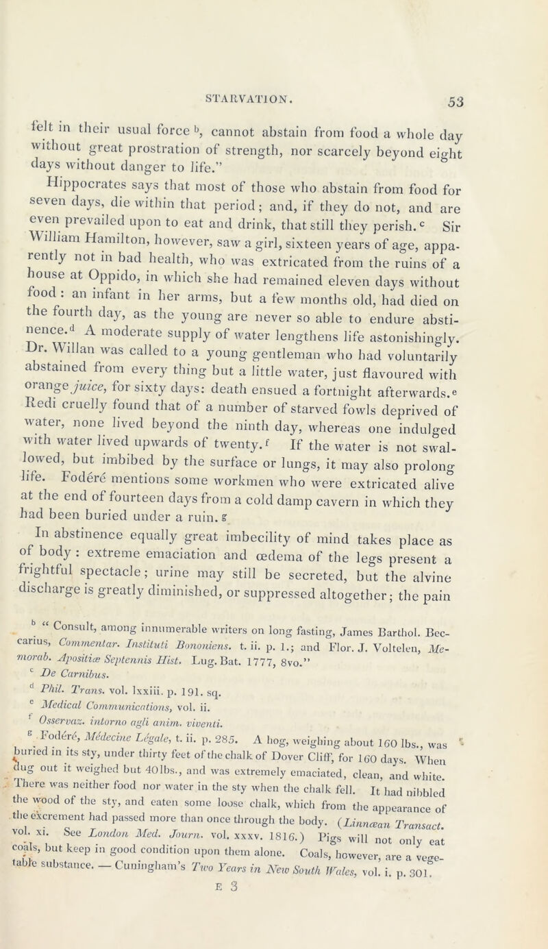 ielt in their usual force b, cannot abstain from food a whole day without great prostration of strength, nor scarcely beyond eight days without danger to life.” Hippocrates says that most of those who abstain from food for seven days, die within that period; and, if they do not, and are even prevailed upon to eat and drink, that still they perish.c Sir W illiam Hamilton, however, saw a girl, sixteen years of age, appa- rently not in bad health, who was extricated from the ruins of a muse at Oppido, in which she had remained eleven days without iood : an infant in her arms, but a few months old, had died on tie fourth day, as the young are never so able to endure absti- nence.d A moderate supply of water lengthens life astonishingly. Hr. Willan was called to a young gentleman who had voluntarily abstained from every thing but a little water, just flavoured with orange juice, for sixty days: death ensued a fortnight afterwards^ Redi cruelly found that of a number of starved fowls deprived of water, none lived beyond the ninth day, whereas one indulged with water lived upwards of twenty, t If the water is not swal- lowed, but imbibed by the surface or lungs, it may also prolong life. Fodere mentions some workmen who were extricated alive at the end of fourteen days from a cold damp cavern in which they had been buried under a ruin. S' In abstinence equally great imbecility of mind takes place as of body : extreme emaciation and oedema of the legs present a frightful spectacle; urine may still be secreted, but the alvine discharge is greatly diminished, or suppressed altogether; the pain Consult, among innumerable writers on long fasting, James Barthol. Bec- carius, Covimenlar. Instituti Bononiens. t. ii. p. l.; and Flor. J. Voltelen, Me- morab. Bposilice Septennis Hist. Lug. Bat. 1777, 8vo.” c JDe Camibus. d Phil. Trans, vol. lxxiii. p. 191. Sq. c Medical Communications, vol. ii. Osservaz. intorno agli anim. viventi. . 1 '°d^» M4dec™ Legale, t. ii. p. 285. A hog, weighing about 160 lbs., was buried in its sty, under thirty feet of the chalk of Dover Cliff, for 160 days. When dug out it weighed but 40lbs., and was extremely emaciated, clean, and white. There was neither food nor water in the sty when the chalk fell. It had nibbled the wood of the sty, and eaten some loose chalk, which from the appearance of the excrement had passed more than once through the body. {Linncean Transact. vol xi. See London Med. Journ. vol. xxxv. 1816.) Pigs will not only eat coa s, but keep in good condition upon them alone. Coals, however, are a vege- tal e substance. — Cuningham’s Two Years in New South Wales, vol. i. p. 30L