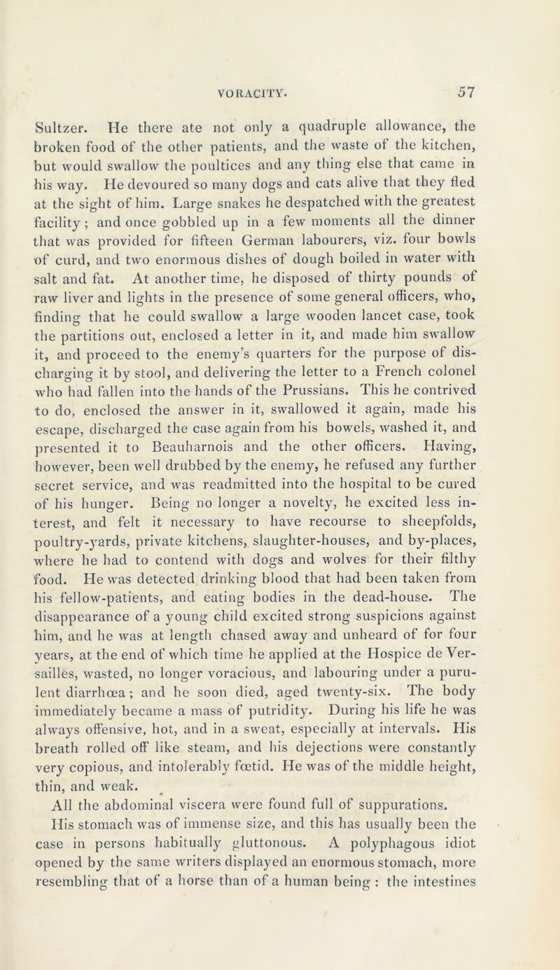 Sultzer. He there ate not only a quadruple allowance, the broken food of the other patients, and the waste of the kitchen, but would swallow the poultices and any thing else that came in his way. He devoured so many dogs and cats alive that they fled at the sight of him. Large snakes he despatched with the greatest facility; and once gobbled up in a few moments all the dinner that was provided for fifteen German labourers, viz. four bowls of curd, and two enormous dishes of dough boiled in water with salt and fat. At another time, he disposed of thirty pounds of raw liver and lights in the presence of some general officers, who, finding that he could swallow a large wooden lancet case, took the partitions out, enclosed a letter in it, and made him swallow it, and proceed to the enemy’s quarters for the purpose of dis- charging it by stool, and delivering the letter to a French colonel who had fallen into the hands of the Prussians. This he contrived to do, enclosed the answer in it, swallowed it again, made his escape, discharged the case again from his bowels, washed it, and presented it to Beauharnois and the other officers. Having, however, been well drubbed by the enemy, he refused any further secret service, and was readmitted into the hospital to be cured of his hunger. Being no longer a novelty, he excited less in- terest, and felt it necessary to have recourse to sheepfolds, poultry-yards, private kitchens, slaughter-houses, and by-places, where he had to contend with dogs and wolves for their filthy food. He was detected drinking blood that had been taken from his fellow-patients, and eating bodies in the dead-house. The disappearance of a young child excited strong suspicions against him, and he was at length chased away and unheard of for four years, at the end of which time he applied at the Hospice de Ver- sailles, wasted, no longer voracious, and labouring under a puru- lent diarrhoea ; and he soon died, aged twenty-six. The body immediately became a mass of putridity. During his life he was always offensive, hot, and in a sweat, especially at intervals. His breath rolled off like steam, and his dejections were constantly very copious, and intolerably foetid. He was of the middle height, thin, and weak. All the abdominal viscera were found full of suppurations. His stomach was of immense size, and this has usually been the case in persons habitually gluttonous. A polyphagous idiot opened by the same writers displayed an enormous stomach, more resembling that of a horse than of a human being : the intestines