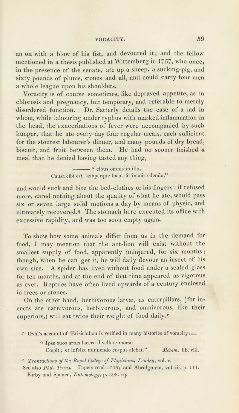 an ox with a blow of his fist, and devoured it; and the fellow mentioned in a thesis published at Wittemberg in 1757, who once, in the presence of the senate, ate up a sheep, a sucking-pig, and sixty pounds of plums, stones and all, and could carry four men a whole league upon his shoulders. Voracity is of course sometimes, like depraved appetite, as in chlorosis and pregnancy, but temporary, and referable to merely disordered function. Dr. Satterly details the case of a lad in whom, while labouring under typhus with marked inflammation in the head, the exacerbations of fever were accompanied by such hunger, that he ate every day four regular meals, each sufficient for the stoutest labourer’s dinner, and many pounds of dry bread, biscuit, and fruit between them. He had no sooner finished a meal than he denied having tasted any thing, “ cibus omnis in illo, Causa cibi est, semperque locus fit inanis edendo,” and would suck and bite the bed-clothes or his fingersP if refused more, cared nothing about the quality of what he ate, would pass six or seven large solid motions a day by means of physic, and ultimately recovered.Q The stomach here executed its office with excessive rapidity, and was too soon empty again. To show how some animals differ from us in the demand for food, I may mention that the ant-lion will exist without the smallest supply of food, apparently uninjured, for six months ; though, when he can get it, he will daily devour an insect of his own size. A spider has lived without food under a sealed glass for ten months, and at the end of that time appeared as vigorous as ever. Reptiles have often lived upwards of a century enclosed in trees or stones. On the other hand, herbivorous larvae, as caterpillars, (for in- sects are carnivorous, herbivorous, and omnivorous, like their superiors,) will eat twice their weight of food daily.1 p Ovid’s account of Erisichthon is verified in many histories of voracity: — “ Ipse suos artus lacero divellere morsu Ccepit; et infelix minuendo corpus alebat.” Mctam. lib. viii. Transactions of the Royal College of Physicians, London, vol. v. See also Phil. Trans. Papers read 1745; and Abridgment, vol. iii. p. 111. r Kirby and Spence, Entomology, p. 398. sq.