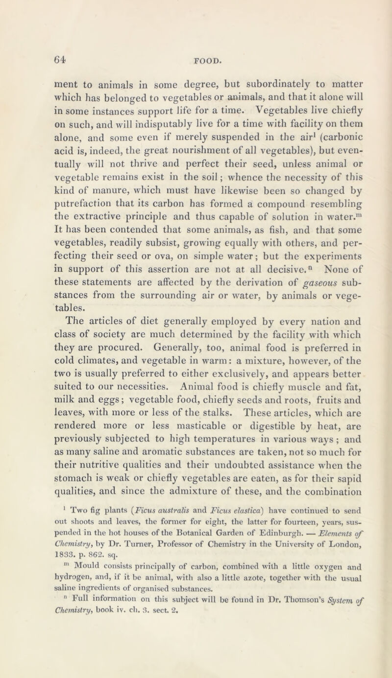ment to animals in some degree, but subordinate^ to matter which has belonged to vegetables or animals, and that it alone will in some instances support life for a time. Vegetables live chiefly on such, and will indisputably live for a time with facility on them alone, and some even if merely suspended in the air1 (carbonic acid is, indeed, the great nourishment of all vegetables), but even- tually will not thrive and perfect their seed, unless animal or vegetable remains exist in the soil; whence the necessity of this kind of manure, which must have likewise been so changed by putrefaction that its carbon has formed a compound resembling the extractive principle and thus capable of solution in water.111 It has been contended that some animals, as fish, and that some vegetables, readily subsist, growing equally with others, and per- fecting their seed or ova, on simple water; but the experiments in support of this assertion are not at all decisive.0 None of these statements are affected by the derivation of gaseous sub- stances from the surrounding air or water, by animals or vege- tables. The articles of diet generally employed by every nation and class of society are much determined by the facility with which they are procured. Generally, too, animal food is preferred in cold climates, and vegetable in warm: a mixture, however, of the two is usually preferred to either exclusively, and appears better suited to our necessities. Animal food is chiefly muscle and fat, milk and eggs; vegetable food, chiefly seeds and roots, fruits and leaves, with more or less of the stalks. These articles, which are rendered more or less masticable or digestible by heat, are previously subjected to high temperatures in various ways ; and as many saline and aromatic substances are taken, not so much for their nutritive qualities and their undoubted assistance when the stomach is weak or chiefly vegetables are eaten, as for their sapid qualities, and since the admixture of these, and the combination 1 Two fig plants (Ficus australis and Ficus elastica) have continued to send out shoots and leaves, the former for eight, the latter for fourteen, years, sus- pended in the hot houses of the Botanical Garden of Edinburgh. — Elements of Chemistry, by Dr. Turner, Professor of Chemistry in the University of London, 1833. p. 862. sq. m Mould consists principally of carbon, combined with a little oxygen and hydrogen, and, if it be animal, with also a little azote, together with the usual saline ingredients of organised substances. n Full information on this subject will be found in Dr. Thomson’s System of Chemistry, book iv. ch. 8. sect. 2.